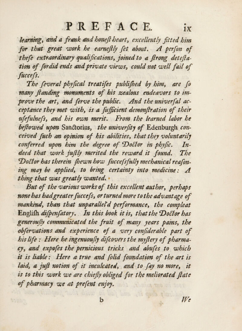 learning, and a frank and hone ft heart, excellently fitted him for that great work he earneftly fet about. A perfon of thefe extraordinary qualifications, joined to a ftrong deteRa¬ tion of fordid ends and private views, could not well fail of fuccefs. The feveral phyfical treatifes publifhed by him, are fo many ftanding monuments of his zealous endeavors to im¬ prove the art, and ferve the public. And the univerfal ac¬ ceptance they met with, is a fujficient demonftration of their ufefulnefs, and his own merit. From the learned labor he beftowed upon San&orius, the univerfity of Edenburgh con¬ ceived fuch an opinion of his abilities, that they voluntarily conferred upon him the degree of TDoUtor in phyfic. In¬ deed that work juftly merited the reward it found. The *Do5ior has therein {hewn how fuccefsfully mechanical reafin¬ ing may be applied, to bring certainty into medicine: A thing that was greatly wanted.» But of the various works of this excellent author, perhaps none has had greaterfuccefs, or turned more to the advantage of mankind, than that unparallel'd performance, the compleat Englifli difpenfatory. In this book it is, that the Ttoltor has generoufiy communicated the fruit of many years pains, the obfervations and experience of a very confiderable part of his life : Here he ingenuoufly difc overs the my fiery of pharma¬ cy, and expofes the pernicious tricks and abufes to which it is liable: Here a true and folid foundation of the art is laid, a juft notion of it inculcated, and to fay no more, it is to this work we are chiefly obliged for the meliorated ftate of pharmacy we at prefint enjoy. b We