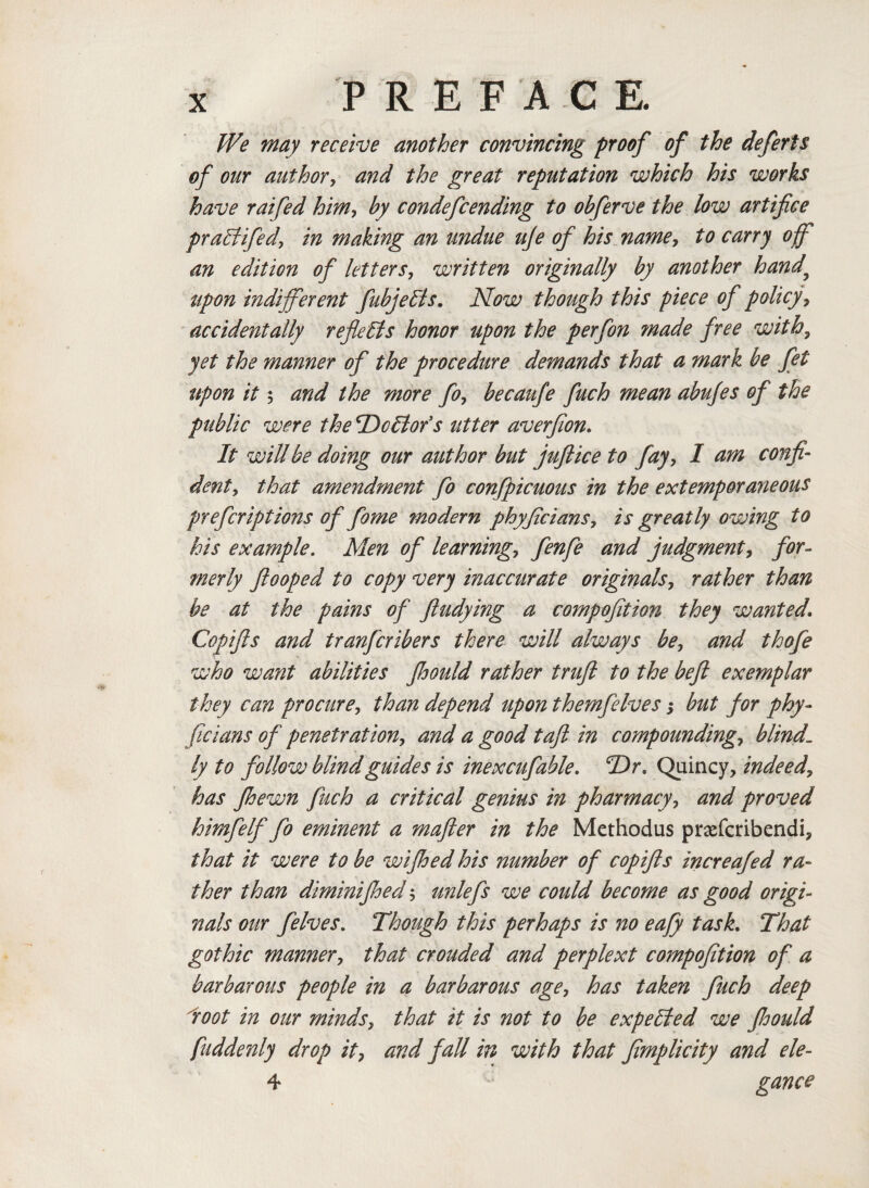 We may receive another convincing proof of the deferts of our author, and the great reputation which his works have raifed him, by condefcending to obferve the low artifice pralfifed, in making an undue uje of his namey to carry of an edition of lettersy written originally by another hand upon indifferent fubjelis. Now though this piece of policyy accidentally reflects honor upon the perfon made free with? yet the manner of the procedure demands that a mark be fet upon it; and the more foy becaufe fuch mean abujes of the public were the TDcllofs utter averfion. It will be doing our author but juftice to fayy 1 am confi¬ dent, that amendment fo confpicuous in the extemporaneous prefcriptions of fome modern phyficians, is greatly owing to his example. Men of learning., fenfe and judgmenty for¬ merly ftooped to copy very inaccurate originals, rather than be at the pains of fludying a compofition they wanted. Copifts and tranfcribers there will always bey and thofe who want abilities fhould rather trufl to the befi exemplar they can procurey than depend upon themfelves; but for phy¬ ficians of penetration, and a good toft in compoundings blind1 ly to follow blind guides is inexcufable. *T)r. Quincy, indeed, has fhewn fuch a critical genius in pharmacyy and proved himfelf fo eminent a mafter in the Methodus praefcribendi, that it were to be wifhed his number of copifts increafed ra¬ ther than diminifhed y unlefs we could become as good origi¬ nals our felves. Though this perhaps is no eafy task. That gothic mannery that crouded and perplext compofition of a barbarous people in a barbarous agey has taken fuch deep loot in our mindsy that it is not to be expelled we fioould fuddenly drop it7 and fall in with that fimplicity and ele- 4 gance