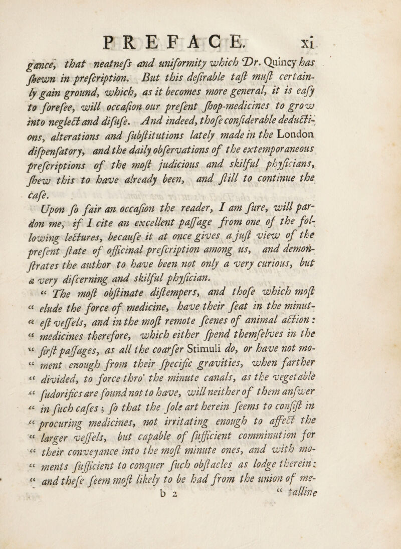 gance, that neatnefs and uniformity which T>r. Quincy has (hewn in prefcription. But this deferable taft mufi certain¬ ly gain ground, which, as it becomes more general, it is eafy to fore fee, will occafion our prefent Jhop-medicines to grow into neglect and difufe. And indeed, thofee confiderable deducti¬ ons, alterations and fubftitutions lately made in the London difpenfatory, and the daily obfeervations of the extemporaneous prefcrivtions of the moft judicious and skilful phyfecians, Jhew this to have already been, and ftill to continue the cafe. Upon fo fair an occafion the reader, 1 am fure, will par¬ don me, if I cite an excellent paffage from one of the fol¬ lowing lectures, becaufe it at once gives a juft view of the prefent ft ate of ojftcinal prefcription among us, and demon- ftrates the author to have been not only a very curious, but a very difcerning and skilful phyftcian. “ The moft obftinate diftempers, and thofe which moft “ elude the force of medicine, have their feat in the minut- a eft vejfels, and in the moft remote fcenes of animal action : « medicines therefore, which either fpend themfelves in the “ firft paJfages> as ^je coarfer Stimuli do, or have not mo- « ment enough from their fpecific gravities, when farther 11 divided, to force thro' the minute canals, as the vegetable «■ fudorifics are found not to have, will neither of themanfwer « in fuch cafes; fo that the Jole art herein feems to confift in “ procuring medicines, not irritating enough to ajfeCl the “ larger veffels, but capable of fufftcient comminution for “ their conveyance into the moft minute ones, and with mo- u ments fufftcient to conquer fuch obftacles as lodge therein; « and thefe feem moft likely to be had from the union of me- ' b 2 “ taUine