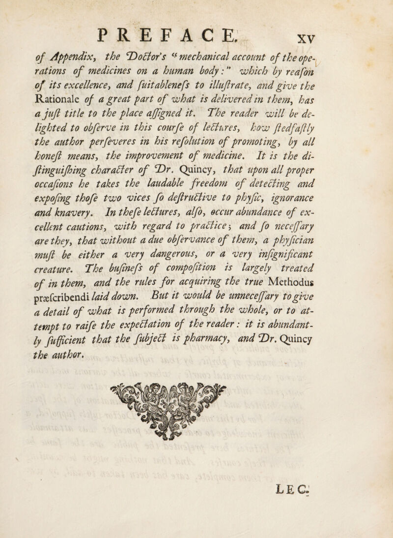 of Appendix, the ‘Doctor's cc mechanical account of the ope¬ rations of medicines on a human body: ” which by reafon of its excellence, and fuitablenefs to illuflrate, and give the Rationale of a great part of what is delivered in them, has a juft title to the place affigned it. The reader will be de¬ lighted to obferve in this courfe of lectures, how fledfaflly the author per fever es in his refolution of promoting, by all honeft means, the improvement of medicine. It is the di- ftinguifhing character of T)r. Quincy, that upon all proper occafions he takes the laudable freedom of detecting and expofing thofe two vices fo deftruCtive to phjfic, ignorance and knavery. In thefe lectures, alfo, occur abundance of ex¬ cellent cautions, with regard to practice; and fo nece fary are they, that without a due obfervance of them, a phyfician mift be either a very dangerous, or a very infignificant creature. The bufinefs of compofition is largely treated of in them, and the rules for acquiring the true Methodus prsefcribendi laid down. But it would be unneceffary to give a detail of what is performed through the whole, or to at¬ tempt to raife the expectation of the reader: it is abundant¬ ly fufficient that the fubjell is pharmacy, and T>r. Quincy the author. LEG