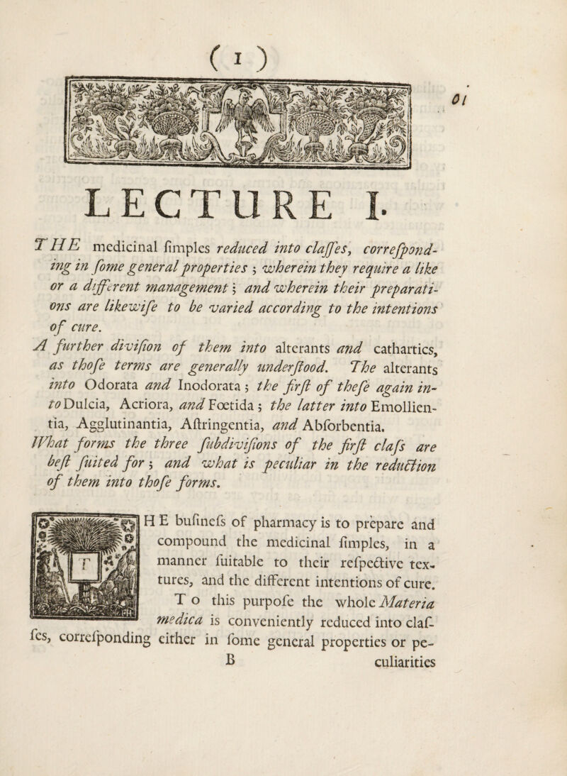 T LIE medicinal fimples reduced into clajfes, correfpond- ing in fome general properties ; wherein they require a like or a different management \ and wherein their preparati¬ ons are likewife to be varied according to the intentions of cure. A further divi/ion of them into alterants and cathartics, as thofe terms are generally underfood. The alterants into Odorata and Inodorata 5 the firfi of thefe again in- toDulch, Acriora, and Foetida 5 the latter into Emollien- tia, Agglutinantia, Aftringent'ia, and Abforbentia. What forms the three fubdivifons of the firfl clafs are befl fuited for 5 and what is peculiar in the reduction of them into thofe forms„ H E bufmefs of pharmacy is to prepare and compound the medicinal fimples, in a manner luitable to their refpeftive tex¬ tures, and the different intentions of cure. T o this purpofe the whole Materia me die a is conveniently reduced into claE fics, corrdponding either in fome general properties or pe- B culiarities