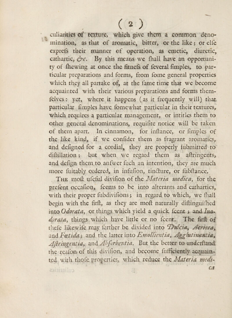 culiarities of 'texture, which give them a common dene- * ruination, as that of aromatic, bitter, or the like 5 or elfe exprefs their manner of operation, as emetic, diuretic, cathartic, By this means we fhall have an opportuni¬ ty of {hewing at once the fitnefs of feveral fimples, to par¬ ticular preparations and forms, from fome general properties which they all partake of, at the fame time that we become acquainted with their various preparations and forms them- felves: yet, where it happens (as it frequently will) that particular fimples have fomewhat particular in their textures, which requires a particular management, or intities them to other general denominations, requifite notice will be taken of them apart. In cinnamon, for infiance, or fimples of the like kind, if we confider them as fragrant aromatics, and defigned for a cordial, they are properly lubmitted to diftillation 5 but when we regard them as aftringents, and defign them to anfwer fuch an intention, they are much more fuitably ordered, in infufion, tin&ure, or fubftance. The mod: ufeful divifion of the Materia me die a, for the prefent occafion, feems to be into alterants and cathartics, with their proper fubdivifions 5 in regard to which, wc fhall begin with the firft, as they are moft naturally diftinguifihed into Odor at a^ or things which yield a quick feent y and lm^ dor at-a, things which have little or no feent. The firft of thefe likewife may farther be divided into <Da/cia> Acriera, and Foetida 5 and the latter into Emollientia, Agglutinamia, Aftringeniia, and Abfirbentia. But the better to underftand the reaion of this divifion, and become fufficiently acquaint ted with, thofe. properties, which reduce the Materia medi- ca