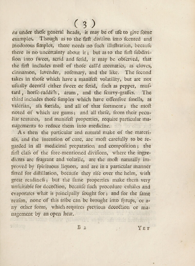 ca under thefe general heads, it may be of ufe to give fome examples. Though as to the firft divtfion into fcentcd and inodorous fimples, there needs no fuch il lull rat ion, becaufe there is no uncertainty about it 5 but as to the firft fubdivi- fton into fweet, acrid and fetid, it may be obferved, that the firft includes moft of thole call'd aromatics, as cloves, cinnamon, lavender, rofemary, and the like. The fecond takes in thofe which have a manifeft volatility, but are not ufually deem'd either fweet or fetid, fuch as pepper, muf~ tard , horfe-raddifh , arum , and the feurvy-graffes. The third includes thofe fimples which have offenfive fmells, as Valerian, afa foetida, and all of that fortment j the moft noted of which are gums 5 and all thefe, from their pecu¬ liar textures, and manifeft properties, require particular ma¬ nagements to reduce them into medicine. As then the particular and natural make of the materi¬ als, and the intention of cure, are moft carefully to be re¬ garded in all medicinal preparation and compofttion 5 the firft clafs of the fore-mentioned divifions, where the ingre¬ dients are fragrant and volatile, are the moft naturally im¬ proved by fpirituous liquors, and are in a particular manner fitted for diftillation, becaufe they rife over the helm, with great rcadinefs; but the fame properties make them very unfuitable for decoftion, becaufe fuch procedure exhales and evaporates what is principally fought for 5 and for the fame reafon, none of this tribe can be brought into fyrups, or a- ny other form, which requires previous decoftion or ma¬ nagement by an open heat.