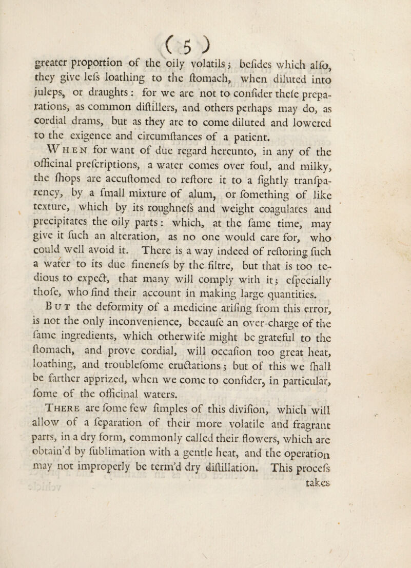 greater proportion of the oily volatils 5 befides which alfo, they give lefs loathing to the ftomach, when diluted into juleps, or draughts: for we are not to confider thefe prepa¬ rations, as common diftillers, and others perhaps may do, as cordial drams, but as they are to come diluted and lowered to the exigence and circumftances of a patient. When for want of due regard hereunto, in any of the officinal preferiptions, a water comes over foul, and milky, the fhops are accuftomed to reftore it to a fightly tranfpa- rency, by a fmall mixture of alum, or fomething of like texture, which by its roughnefs and weight coagulates and precipitates the oily parts: which, at the fame time, may give it fuch an alteration, as no one would care for, who could well avoid it. There is a way indeed of reftoringfuch a water to its due finenefs by the filtre, but that is too te¬ dious to expeft, that many will comply with it; efpecially thofe, who find their account in making large quantities. But the deformity of a medicine arifing from this error, is not the only inconvenience, becaule an over-charge of the fame ingredients, which otherwife might be grateful to the ftomach, and prove cordial, will occalion too great heat, loathing, and troublefome eructations 5 but of this we {hall be farther apprized, when we come to confider 3 in particular, fome of the officinal waters. There are fome few ftmples of this divifion, which will allow of a reparation of their more volatile and fragrant parts, in a dry form, commonly called their flowers, which are obtain’d by fublimation with a gentle heat, and the operation may not improperly be term’d dry diftillation* This procefs takes