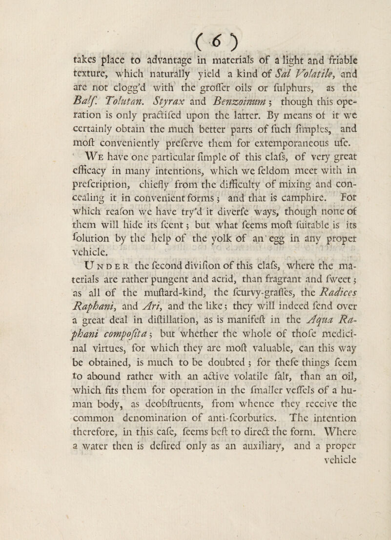 (O takes place to advantage in materials of a light and friable texture, which naturally yield a kind of Sal Volatile, and are not clogg d with the groffer oils or fulphurs, as the Balf. Tolutan. Styrax and Benzoimm $ though this ope- ration is only pradifed upon the latter. By means of it we certainly obtain the much better parts of fuch fimples, and moil conveniently preferve them for extemporaneous ufe. We have one particular fimple of this clafs, of very great efficacy in many intentions, which we feldom meet with in prefcription, chiefly from the difficulty of mixing and con¬ cealing it in convenient forms 5 and that is camphire. For which reafon we have tryJd it diverfe ways, though none of them will hide its fcent 5 but what feems moft fuitable is its lolution by the help of the yolk of an egg in any proper vehicle. Under the fecond divifion of this clafs, where the ma¬ terials are rather pungent and acrid, than fragrant and fweet 5 as all of the muftard-kind, the fcurvy-grades, the Radices Raphanij and Ari, and the like; they will indeed fend over a great deal in diftillation, as is manifeft in the Aqua Ra- phani compofita 5 but whether the whole of thofe medici¬ nal virtues, for which they are moft valuable, can this way be obtained, is much to be doubted 5 for thefe things feem to abound rather with an adive volatile fait, than an oil, which fits them for operation in the fmaller veftels of a hu¬ man body, as deobftruents, from whence they receive the common denomination of anti-fcorbutics. The intention therefore, in this cafe, feems beft to dired the form. Where a water then is defired only as an auxiliary, and a proper vehicle