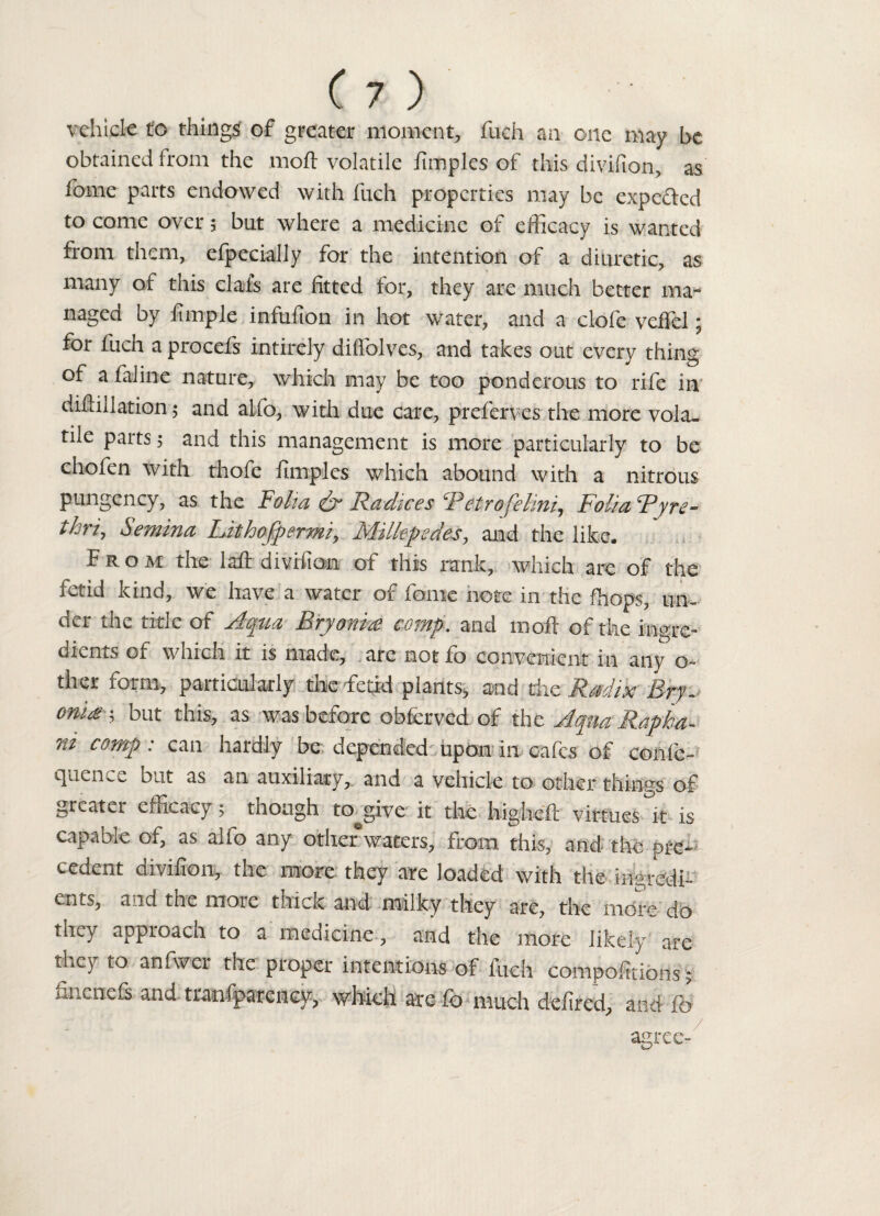 vehicle to things of greater moment, fuch an one may be obtained from the moft volatile iimples of this divifion, as fome parts endowed with fuch properties may be expected to come over 5 but where a medicine of efficacy is wanted from them, efpecially for the intention of a diuretic, as many of this clafs are fitted for, they are much better ma¬ naged by Ample infufion in hot water, and a clofe veffel; for fuch a procefs intirely diffolv es, and takes out every thing of a faiine nature, which may be too ponderous to rife in diflillation; and alfo, with due care, preferves the more vola¬ tile parts; and this management is more particularly to be chofen with thofe limples which abound with a nitrous pungency, as the Folia & Radices Retrofelmi, Folia Ryre- thri, Semina Lithofpermi, Millepedes, and the like. From the laft division of this rank, which are of the fetid kind, we have a water or ionic note in the fhops, un¬ der the title of Aqua Bryonia comp, and molt of the in«re- dients of which it is made, are not fo convenient in any o- ther form, particularly the fetid plants, and the Radix Bry. onia; but this, as was before obferved of the Aqua Rapha- ni comp : can hardly be depended upon in cafes of confe- quen-e but as an auxiliary, and a vehicle to other things of greater efficacy; tnough to^give it the higbeft virtues it is capable of, as aifo any otherwaters, from this, and the ere- cedent divifion, the more they are loaded with the ingredi¬ ents, and the more thick and milky they are, the more do they approach to a medicine , and the more likely are they to anfwer the proper intentions of fuch compofitions; finenefs and traniparcncy, which are fo much defired, and fo agree-