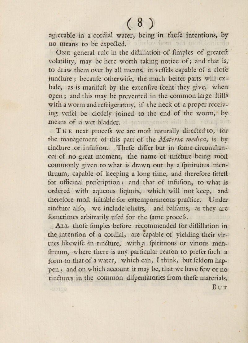 agreeable in a cordial water, being in thefe intentions, bjr no means to be expelled. One general rule in the didillation of funples of greateft volatility, may be here worth taking notice of; and that is, to draw them over by all means, in veflels capable of a clofe jundure 5 becaufe otherwife, the much better parts will ex¬ hale, as is manifeft by the extenfive fcent they give, when open 5 and this may be prevented in the common large dills with a worm and refrigeratory, if the neck of a proper receiv¬ ing veffel be clofely joined to the end of the worm, by means of a wet bladder. The next procefs we are moft naturally direded to, for the management of this part of the Materia medica, is by tindure or infufion. Thefe differ but in fome circumftan- ces of no great moment, the name of tindure being mod commonly given to what is drawn out by a fpirituous men- ftruum, capable of keeping a long time, and therefore fitted: for officinal prefeription 5 and that of infufion, to what is ordered with aqueous liquors, which will not keep, and therefore mod fuitable for extemporaneous pradice. Under tindure alfo, we include elixirs, and balfams, as they are fometimes arbitrarily ufed for the fame procefs. All thofe fimples before recommended for didillation in the intention of a cordial, are capable of yielding their vir¬ tues likewife in tindure, witha fpirituous or vinous men- druum, where there is any particular reafon to prefer fuch a form to that of a water, which can, I think, but feldom hap¬ pen 5 and on which account it may be, that we have few or no tindures in the common difpenfatories from thefe materials. But