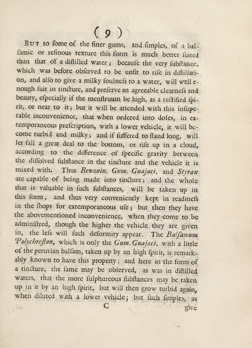 But to fomeof the finer gums, and fimples, of a half iamic or refinous texture this form is much better fuited than that of a diftilled water j becaufe the very fubftance, which was before obferved to be unfit to rife in diftiliatT on, and alfo to give a milky foulnefs to a water, will well c- nough luit in tindure, and preferve an agreeable clearnefs and beauty, efpecialJy if the menftruum be high, as a redified fpi- rk, or near to it, but it will be attended with this infupe- table inconvenience, that when ordered into doles, in ex¬ temporaneous prefeription, with a lower vehicle, it will be¬ come turbid and milky $ and if fuffered to ftand long, will let fall a great deal to the' bottom, or rife up in a cloud, according to the difference of fpeeific gravity between the diftblved fubftance in the tindure and the vehicle it is mixed with. Thus Br6Yiz>oin. Gum. Guujdciy and Styvux are capable of being made into tindure; and the whole that is valuable in fuch fubftances, will be taken up ill this form, and thus very conveniently kept in readinefs in the fhops for extemporaneous ufe 5 but then they have the abovementioned inconvenience, when they come to be admimftred, though the higher the vehicle, they are given in, the lefs will fuch deformity appear. The Balfamum P olychrejlon^ which is only the Gum. Guajaci, with a little of the peruvian ballam, taken up by an high fpirit, is remark¬ ably known to have this property: and here in the form of a tindure, the fame may be obferved, as was in diftilled waters, that the more fulphureous fubftances may be taken up 111 it by an high fpirit, but will then grow turbid again, when diluted with a lower vehicle; but fuch fimples, as •C ' ’ give