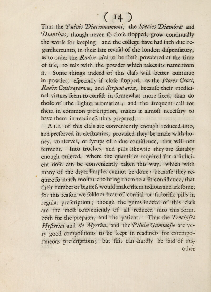 Thus the Tulvis <Diacmnamomi> the Species cDiambr£ and cDianthu$y though never fo clofe flopped, grow continually the woiTe for keeping and the college have hadfuch due re- gardhereunto-, in their late revifal of the london difpenfatory, as to order the Radix Art to be frefh powdered at the time of ufe, to mix with the powder which takes its name from it. Some things indeed of this clafs will better continue in powder, efpecially if clofe flopped, as the Flores Croci, Radix ContrayervWy and Serpentari#, becaufe their medici¬ nal virtues feem to conflft in fomewhat more fixed, than do thofe of the lighter aromatics ; and the frequent call for them in common prefcription, makes it aimoft necefiary to have them in readinefs thus prepared. All of this clafs are conveniently enough reduced into, and preferved in eleduaries, provided they be made with ho¬ ney, conferves, or fyrups of a due confidence, that will not ferment. Into troches, and pills likewife they are fuitably enough Ordered, where the quantities required for a diffid¬ ent dofe can be conveniently taken this way, which with many of the dryer fimples cannot be done 5 becaufe they re¬ quire fo much moifturc to bring them to a fit confidence, that their number or bignefs would make them tedious and irkfomc, for this rcafon we feldom hear of cordial or fudorific pills in regular prefcription 5 though the gums indeed of this clafs are the moft conveniently of all reduced into this form, both for the preparer, and the patient. Thus the Trochifci Hyfterici and de Myrrha, and the RiluU Gummofie are ve¬ ry good compositions to be kept in readinefs for extempo¬ raneous preferiptions 5 but this can -hardly be faid of any other