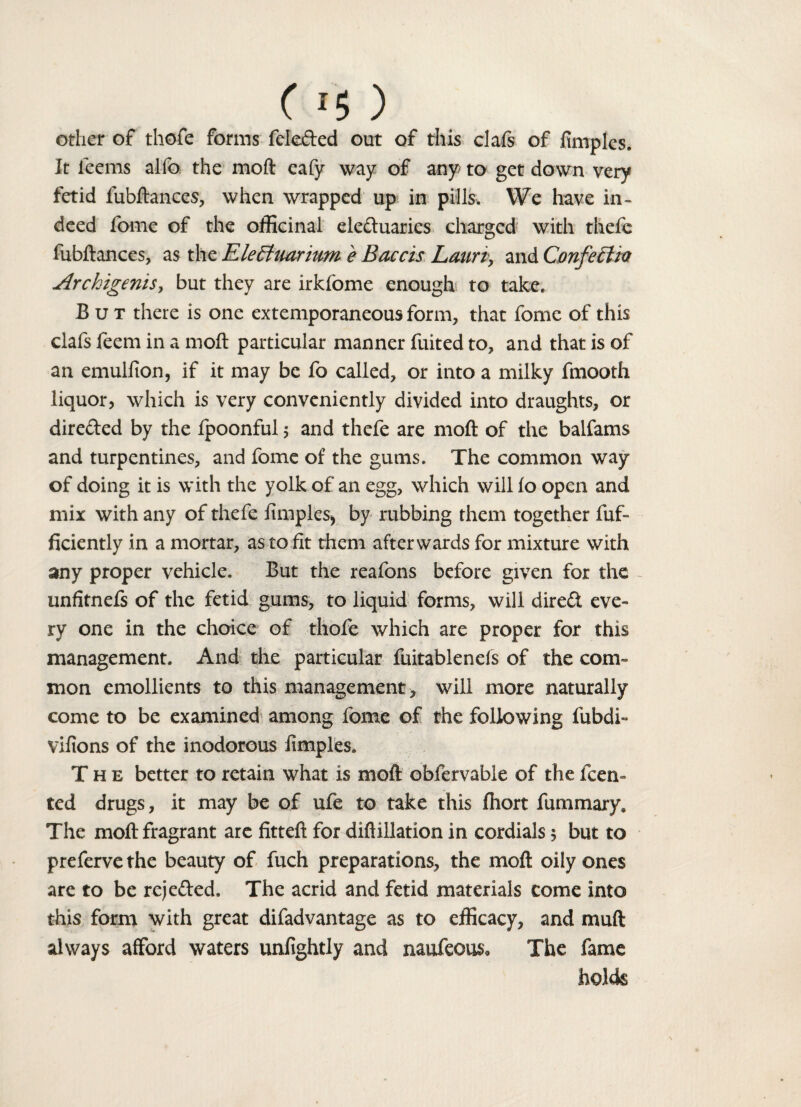 other of tliofe forms fele&ed out of this clafs of fimplcs. It feems alfo the moft eafy way of any to get down very fetid fubftances, when wrapped up in pills. We have in¬ deed fome of the officinal ele&uaries charged with thefe fubftances, as the EleEhiarium e Baccis Lauri, and ConfeHia Archigenis, but they are irkfome enough to take. But there is one extemporaneous form, that fomc of this clafs feem in a moft particular manner fuited to, and that is of an emulfion, if it may be fo called, or into a milky fmooth liquor, which is very conveniently divided into draughts, or dire&ed by the fpoonful 5 and thefe are moft of the balfams and turpentines, and fome of the gums. The common way of doing it is with the yolk of an egg, which will lo open and mix with any of thefe fimples* by rubbing them together fuf- ficiently in a mortar, as to fit them afterwards for mixture with any proper vehicle. But the reafons before given for the unfitnels of the fetid gums, to liquid forms, will direct eve¬ ry one in the choice of tliofe which are proper for this management. And the particular fuitablenels of the com¬ mon emollients to this management , will more naturally come to be examined among fome of the following fubdi- vifions of the inodorous fimples. The better to retain what is moft obfervable of the feem ted drugs, it may be of ufe to take this fhort fummary* The moft fragrant arc fitteft for diftillation in cordials 5 but to preferve the beauty of fuch preparations, the moft oily ones are to be rejefted. The acrid and fetid materials come into this form with great difadvantage as to efficacy, and muft always afford waters unfightly and naufeous* The fame holds