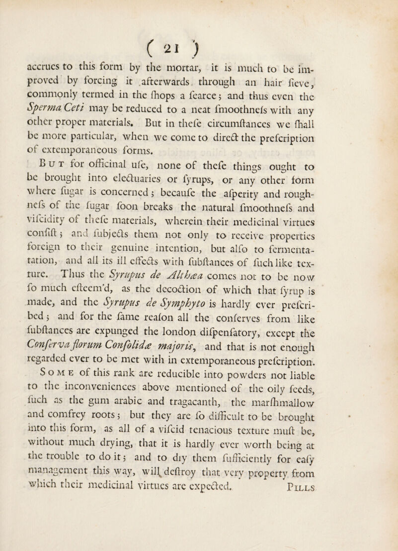 ( *1 ) accrues to this form by the mortar, it is much to be im¬ proved by forcing it afterwards through an hair fieve, commonly termed in the fhops a fearce; and thus even the Sperma Ceti may be reduced to a neat fmoothnefs with any other proper materials. But in thefe circumftances we fhall be more particular, when we come to dire£t the prefcription of extemporaneous forms. But lor officinal ufe, none of thefe things ought to be brought into electuaries or fyrups, or any other form where fugar is concerned, becaufe the alperity and rough- ncfs of me fugar foon breaks the natural fmoothnefs and vilciaity or thefe materials, wherein their medicinal virtues confift j and nibjeds them not only to receive properties foreign to their genuine intention, but alfo to fermenta- tation, and ail its ill eiieds with fubfiances of fuchlike tex- tuic. Tims the Syrupus de jd.ltcomes not to be now fo much cfteenfd, as the dccodion of which that fyrup is made, and the Syrupus de Symphyto is hardly ever prefcri- bed ^ and for the fame reafon all the conferves from like fubftances are expunged the london difpenfatory, except the Conferva jloruni Confolidee majoris, and that is not enough regarded ever to be met with in extemporaneous prefcription. S o m e of this rank are reducible into powders not liable to the inconveniences above mentioned of the oily feeds, Inch as the gum arabic and tragacanth, the marfhmallow and comfrey roots 5 but they are fo difficult to be brought mto this form, as all of a viicid tenacious texture muft be, without much drying, that it is hardly ever worth being at the trouble to do it, and to diy them fufficiently for eafy management this way, will deftroy that very property from which their medicinal virtues are expeded. Pills