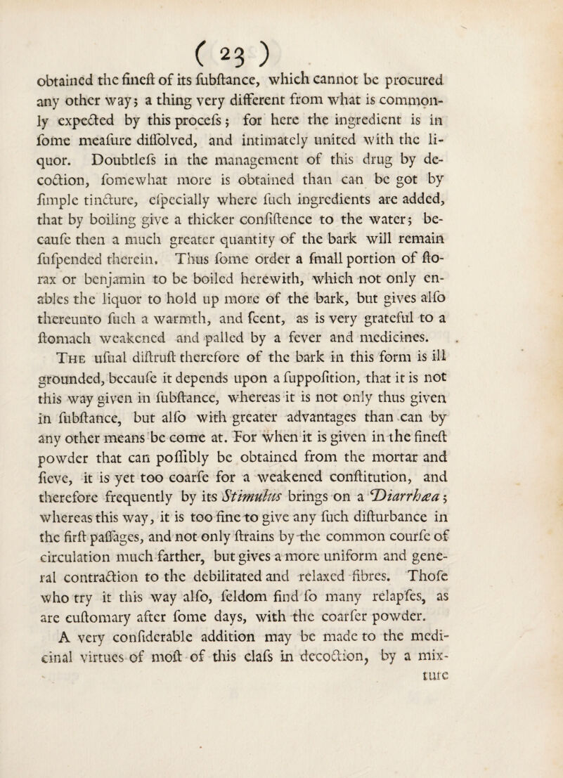 obtained the fineft of its fubftance, which cannot be procured any other way 5 a thing very different from what is common¬ ly experted by this procefs 5 for here the ingredient is in fome meafure diffolved, and intimately united with the li¬ quor. Doubtlefs in the management of this drug by de- coCtion, fome what more is obtained than can be got by fimp] e tinCture, efpecially where fuch ingredients are added, that by boiling give a thicker confidence to the water ; be- caufe then a much greater quantity of the bark will remain fufpended therein, Thus fome order a fmall portion of fto- rax or benjamin to be boiled herewith, which not only en¬ ables the liquor to hold up more of the bark, but gives alfo thereunto fuch a warmth, and fcent, as is very grateful to a ftomach weakened and palled by a fever and medicines. The ufual diftruft therefore of the bark in this form is ill grounded, becaufe it depends upon a fuppofition, that it is not this way given in fubftance, whereas it is not only thus given in fubftance, but alfo with greater advantages than can by any other means be come at. For when it is given in the fineft: powder that can poffibly be obtained from the mortar and fieve, it is yet too coarfe for a weakened conftitution, and therefore frequently by its Stimulus brings on a ‘Diarrhea5 whereas this way, it is too fine to give any fuch difturbance in the firft pafiages, and not only drains by the common courfe of circulation much farther, but gives a more uniform and gene¬ ral contraction to the debilitated and relaxed fibres. Thofe who try it this way alfo, feldom find fo many relapfes, as are cuftomary after fome days, with the coarfer powder. A very confiderable addition may be made to the medi¬ cinal virtues of mod of this clafs in deeo&ion, by a mix-