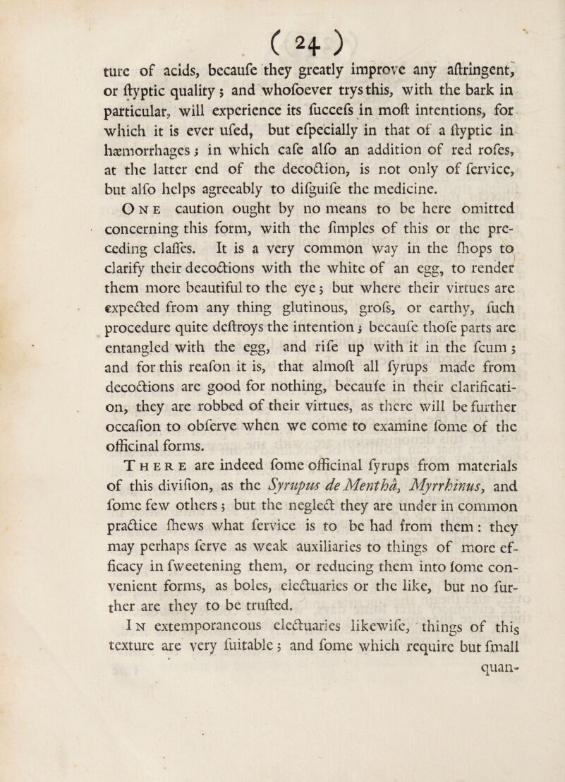 C n) rare of acids, becaufe they greatly improve any aftringent, or ftyptic quality 5 and whofoever trysthis, with the bark in particular will experience its iuccefs in mod intentions, for which it is ever ufed, but efpeciaily in that of a ftyptic in hemorrhages s in which cafe alfo an addition of red rofcs, at the latter end of the decodion, is not only of fervice, but alfo helps agreeably to difguife the medicine. One caution ought by no means to be here omitted concerning this form, with the ftmples of this or the pre¬ ceding claffes. It is a very common way in the {hops to clarify their decodions with the white of an egg, to render them more beautiful to the eye 5 but where their virtues are expeded from any thing glutinous, grofs, or earthy, fuch procedure quite deftroys the intention s becaufe thofe parts are entangled with the egg, and rife up with it in the feum 5 and for this reafon it is, that almoft all fyrups made from decodions are good for nothing, becaufe in their clarificati¬ on, they are robbed of their virtues, as there will be further occafion to obferve when we come to examine fome of the officinal forms. There are indeed fome officinal fyrups from materials of this divifion, as the Syrupus de Mentha, Myrrhinus, and fome few others ; but the negled they are under in common pradice fhews what fervice is to be had from them: they may perhaps ferve as weak auxiliaries to things of more ef¬ ficacy in fweetening them, or reducing them into fome con¬ venient forms, as boles, eieduaries or the like, but no fur¬ ther are they to be trufted. In extemporaneous eieduaries likewife, things of this texture are very fuitable; and fome which require but fxnall quan-