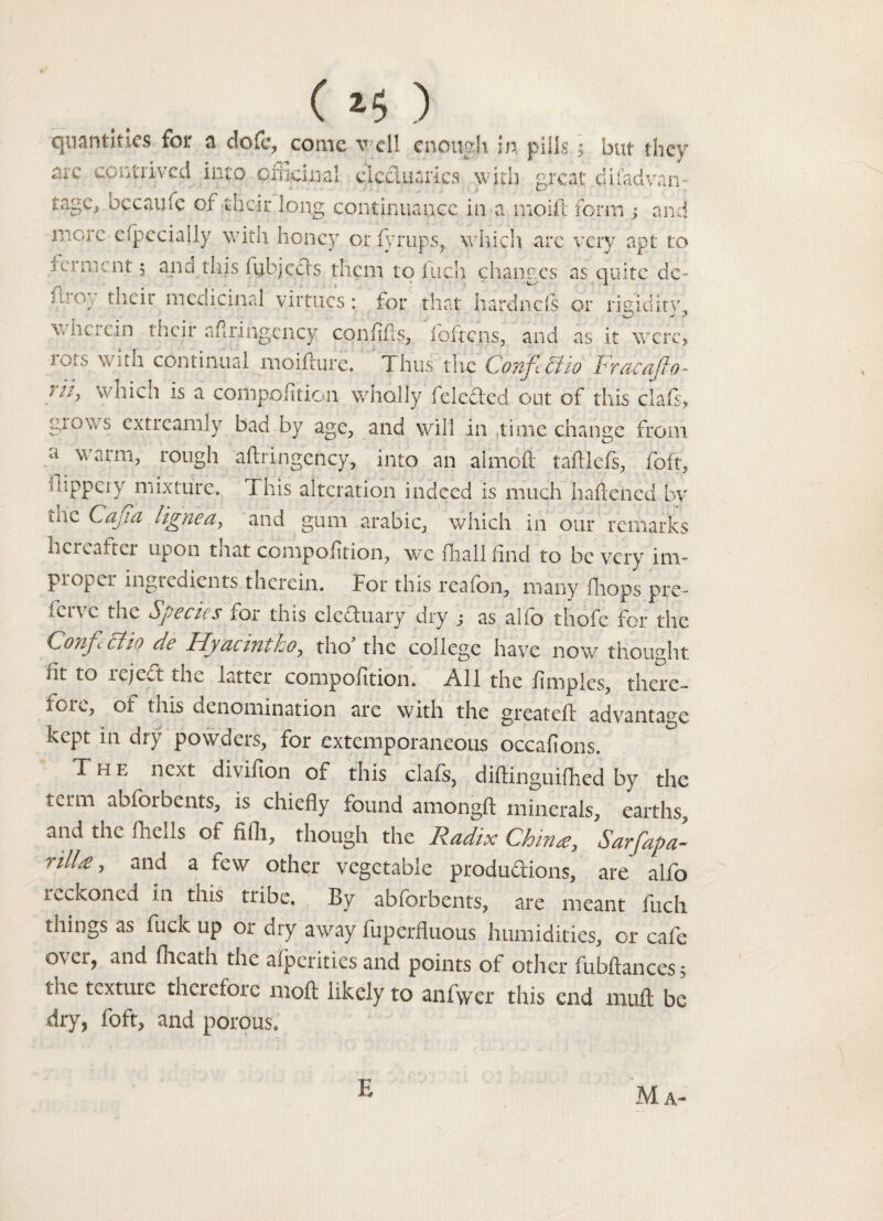 () quantities for a dofe, conic v d! enough in pills ] but they arc contrived into officinal electuaries with great difadvan-. tage, becaufe of their long continuance in a moifl form s and more efpecially with honey or fyrups, which are very apt to and this iubjeefs them to Inch changes as quite de- mot their medicinal virtues: for that hardnefs or rigidity, wherein their afiringency confids, foftens, and as it were> 1018 continual moidure. Thus the Confi£tio Fracafio- 7 'T wliicii is a conipolition wholly felefted out of this clafs> grows extreamly bad by age, and will in time change from a warnb rough adringcncy, into an aimed tadlefs, foft, fiippeiy mixture. This alteration indeed is much haliened by tac Cajia lignea, and gum arabic, which in our remarks hereafter upon tnat compofltion, wefhallfind to be very im¬ proper ingredients therein. For this reafon, many {hops pre- lervc the Species for this electuary dry j as alfo thofe for the Confectio de Hyacintko, tho* the college have now thought, at to reject the latter composition. All the fimples, there- iore, of this denomination are with the greateft advantage kept in dry powders, for extemporaneous occafions. The next divifion of this clafs, diftinguifhed by the term abforbents, is chiefly found amongft minerals, earths, and the fheds of fifli, though the Radix Chinee, Sarfapa- nil.£, and a few other vegetable productions, are alfo reckoned in this tribe. By abforbents, are meant fuch things as fuck up or dry away fuperfluous humidities, or cafe over, and (heath the afperities and points of other fubftancesj tiie texture therefore mod likely to anfwer this end mud be dry, foft, and porous. E