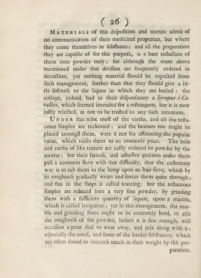 (2(5) Materials of this difpofition and texture admit of no communication of their medicinal properties, but where they come themfelves in fubftance 5 and all the preparation they are capable of for this purpofe, is a bare reduction of them into powder only 5 for although the roots above mentioned under this divifion are frequently ordered in decodion, yet nothing material fliould be expe&ed from fuch management, further than that they fliould give a lit¬ tle foftnefs to the liquor in which they are boiled : the college, indeed, had in their difpenfatory a Syrupus e Co- ralliis, which teemed intended for a reftringent, but it is now juftly receded, as not to be trufted in any fuch intention. Under this tribe moft of the earths, and all the tefta- ceous fimples are reckoned 5 and the bezoars too might be placed amongft them, were it not for affronting the popular value, which raifes them to an immenfe price. The bole and earths of like texture are eafily reduced to powder by the mortar 5 but their fatnefs, and adhellve qualities make them pafs a common fieve with that difficulty, that the cuftomary way is to rub them in the lump upon an hair fieve, which by its roughnefs gradually wears and forces them quite through 5 and this in the (hops is called fearcing: but the teftaceous fimples are reduced into a very fine powder, by grinding them with a fufficient quantity of liquor, upon a marble, which is called levigation 5 yet in this management, the mar¬ ble and grinding ftone ought to be extremely hard, or elfe the roughnefs of the powder, before it is fine enough, will occafion a great deal to wear away, and mix along with it 5 cfpecialiy the coral, and fome of the harder fixbftanccs, which are often found to increafe much in their weight by this pre¬ paration.