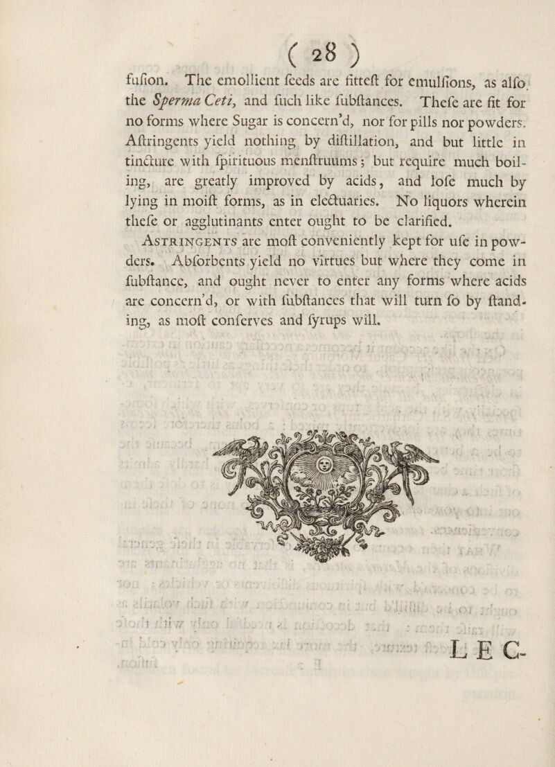 ( ^8 ) fufion. The emollient feeds are fitted for emulfions, as alfo. the Sperma Ceti, and fuch like fubftances. Thefe are fit for no forms where Sugar is concern'd, nor for pills nor powders, Aftringents yield nothing by diftillation, and but little in tinfture with fpirituous menftruums; but require much boil¬ ing, are greatly improved by acids 5 and lofe much by lying in moift forms, as in electuaries. No liquors wherein thefe or agglutinants enter ought to be clarified. Astringents are mod conveniently kept for ufe in pow¬ ders. Abforbents yield no virtues but where they come in fubftance, and ought never to enter any forms where acids are concern’d, or with fubftances that will turn fo by Hand¬ ing, as mod conferees and fyrups will. i.i' ' i. v . • . 1 ? ^ , .. , * - -?■ <• - .• • . • . S L E C-