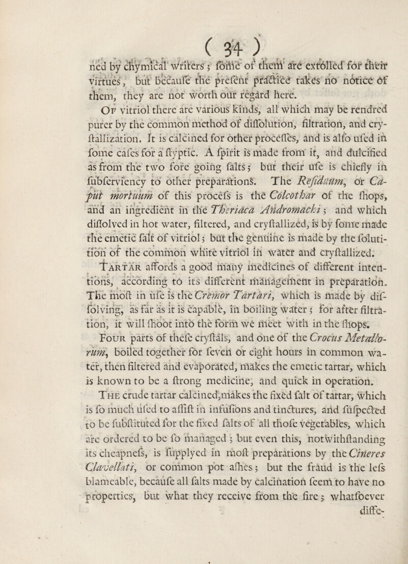 ( ) ried by chymical writers'$ fohie of them are extolled for their virtues, but becaufe the prefent pra&ice takes no notice of them, they are not worth our regard here. Of vitriol there are various kinds, all which may be rendred purer by the common method of diffolution, filtration, and cry- ftallization, It is calcined for other precedes, and is alfo ufed in fome cafes for afiyptic. A fpirit is made from it, and dulcified as from the two fore going halts, but their ufe is chiefly in fubferviency to other preparations. The Refidaum, or Ca¬ put Moriuum of this prOcefs is the Colcothar of the fhops, and an ingredient in the Thsrictca Akidromacki 5 and which diflolved in hot water, filtered, and cryftallized, rs by fome made 1 ' j * _ , f the emetic fait of vitriol 5 but the genuine is made by the foluti- tioh of the common white vitriol in water and cryftallized. Tartar affords a good many medicines of different intern tioris, according to its different management in preparation. The mod in ufe is the Crcmor Tart art, which is made by dif- t „ j • • J ■ < ^ J folving, as far as it is capable, in boiling water $ for after filtra¬ tion, it will fhoot into the form we meet with in the fhops. Four parts of thefe cryftals, and one of the Crocus Met alia- rum, boiled together for feven or eight hours in common wa¬ ter, then filtered and evaporated, makes the emetic tartar, which, is known to be a ftrong medicine, and quick in operation. The crude tartar calcined,makes the fixed fait of tartar, which is fo much ufed to aftift in infufions and tin&ures, arid fufpedfed to be fuBftituted for the fixed fairs of all thofe vegetables, which are ordered to be fo managed 5 but even this, notWithftanding its cheapness, is fupplyed in 1110ft preparations by the Cineres Clavellatiy or common pot allies 5 but the fraud is the lefs blameable, becaufe all fairs made by calcination feem to have 110 properties, but what they receive from the fire * whatfoever diife-