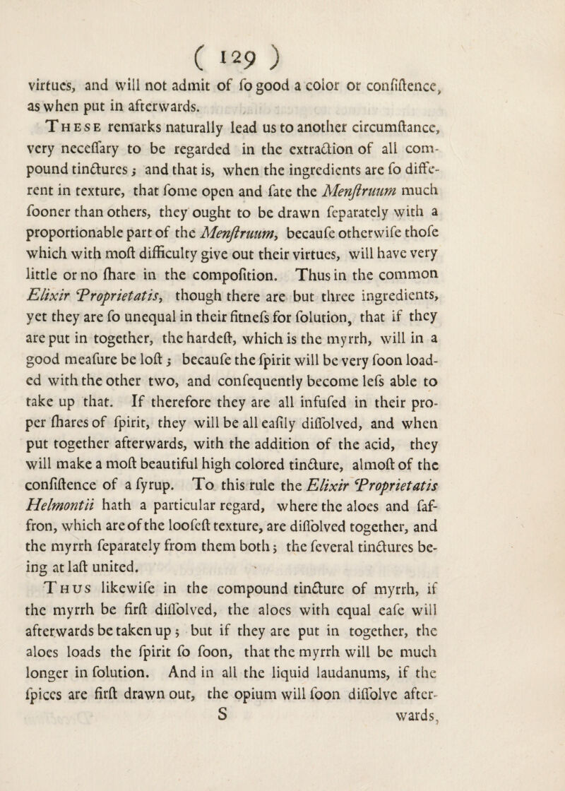 ( >29 ) virtues, and will not admit of fogood a coior or confidence, as when put in afterwards. These remarks naturally lead us to another circumftance, very neceflary to be regarded in the extraction of all com¬ pound tin&ures ,* and that is, when the ingredients are fo diffe¬ rent in texture, that fome open and fate the Menjiruum much fooner than others, they ought to be drawn feparately with a proportionable part of the Menjiruum, becaufe otherwife thofe which with mod difficulty give out their virtues, will have very little or no fhare in the compofition. Thus in the common jElixir Proprietatis, though there are but three ingredients, yet they are fo unequal in their fitnefs for folution, that if they are put in together, thehardeft, which is the myrrh, will in a good meafure be loft s becaufe the fpirit will be very foon load¬ ed with the other two, and confequently become lefs able to take up that. If therefore they are all infufed in their pro¬ per fhares of fpirit, they will be all eafily diffolved, and when put together afterwards, with the addition of the acid, they will make a moft beautiful high colored tin&ure, almoft of the confidence of a fyrup. To this rule the Elixir Proprietatis Helmontii hath a particular regard, where the aloes and faf- fron, which are of the loofeft texture, are diffolved together, and the myrrh feparately from them both 5 the feveral tinctures be¬ ing atlaft united. Thus like wife in the compound tinCturc of myrrh, if the myrrh be firft diffolved, the aloes with equal eafe will afterwards be taken up 5 but if they are put in together, the aloes loads the fpirit fo foon, that the myrrh will be much longer in folution. And in all the liquid laudanums, if the fpices are firft drawn out, the opium will foon diffolve after- S wards.