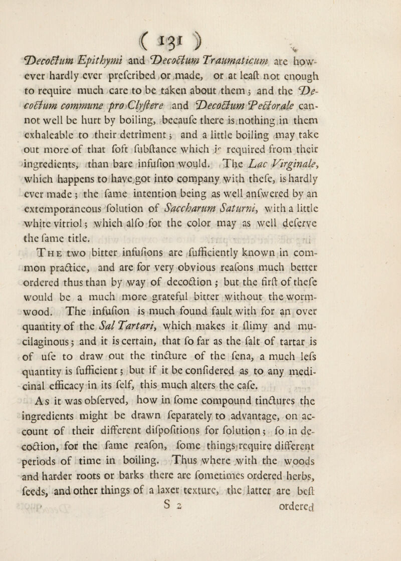 DecoEtum Epithymi and DecoElum Traumaticum are how¬ ever hardly ever prefcribed or made, or at lead not enough to require much care to be taken about them 5 and the ‘De¬ co Etum commune pro Clyft ere and EDecoElum^PeEiorale can¬ not well be hurt by boiling, becaufe there is nothing in them exhaleable to their detriment 5 and a little boiling may take out more of that foft fubftance which ir required from their ingredients, than bare infufion would. The Lac Virginale, which happens to have got into company with thefe, is hardly ever made ; the fame intention being as well anfwered by an extemporaneous folution of Saccharum Saturni, with a little white vitriol $ which alfo for the color may as well deferve the fame title. The two bitter infufions are fufficiently known in com¬ mon pra&ice, and are for very obvious reafons much better ordered thus than by way of deco&ion ; but the firfl: of thefe would be a much more grateful bitter without the worm¬ wood. The infufion is much found fault with for an over quantity of the Sal Tartari, which makes it (limy and mu¬ cilaginous 5 and it is certain, that fo far as the fait of tartar is of ufe to draw out the tindure of the fena, a much lefs quantity is fufficient 5 but if it be confidered as to any medi¬ cinal efficacy in its felf, this much alters the cafe. As it was obferved, how in fome compound tin&ures the ingredients might be drawn feparately to advantage, on ac¬ count of their different difpofitions for folution; fo in de~ co&ion, for the fame reafon, fome things require different periods of time in boiling. Thus where with the woods and harder roots or barks there are fometimes ordered herbs, feeds, and other things of a laxer texture, the latter are bed S 2 ordered