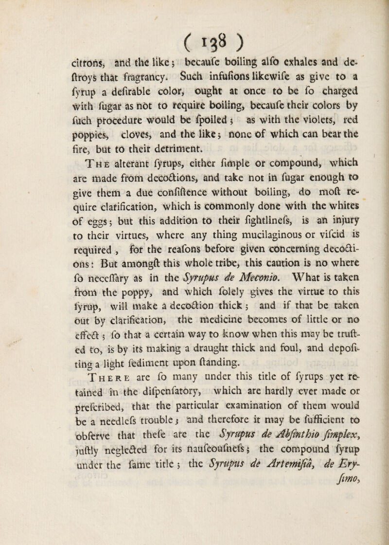 citrons, and the like; bccaufe boiling alfo exhales and de- ftroys that fragrancy. Such infufions likewife as give to a fyrup a defirable color, ought at once to be fo charged with fugar as not to require boiling, becaufe their colors by fuch procedure would be fpoiled 5 as with the violets, red poppies, cloves, and the like; none of which can bear the fire, but to their detriment. The alterant fytups, either fimple or compound, which are made from deco&ions, and take not in fugar enough to give them a due confidence without boiling, do mod re¬ quire clarification, which is commonly done with the whites of eggs; but this addition to their fightlinefs, is an injury to their virtues, where any thing mucilaginous or vifcid is required , for the reafons before given concerning decocti¬ ons : But amongft this whole tribe, this caution is no where fo necefiary as in the Syrupus de Meconto. What is taken from the poppy, and which folely gives the virtue to this lyrup, will make a deco&ion thick ; and if that be taken out by clarification, the medicine becomes of little or no effedt; fo that a certain way to know when this may be trud- ed to, is by its making a draught thick and foul, and depofi- ting a light fediment upon danding. There are fo many under this title of fyrups yet re¬ tained in the difpenfatory, which are hardly ever made or preferibed, that the particular examination of them would be a needlefs trouble; and therefore it may be fufficient to obferve that thefe ate the Syrupus de Abfinthio Jimplex, iudly neglected for its naufeoufnefs; the compound fyrup under the fame title ; the Syrupus de Artemifia, de Ery- fimoy