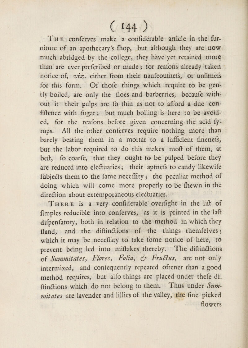 The conferves make a confidcrable article in the fur¬ niture of an apothecary’s (hop, but although they are now much abridged by the college, they have yet retained more than arc ever preferibed or made; for reafons already taken notice of, viz. either from their naufeoufnefs, or unfitnefs for this form. Of thofe things which require to be gem tly boiled, arc only the floes and barberries, becaufe with¬ out it their pulps are fo thin as not to afford a due con¬ fidence with fugar; but much boiling is here to be avoid¬ ed, for the reafons before given concerning the acid fy- rups. All the other conferves require nothing more than barely beating them in a mortar to a diffident finenefs, but the labor required to do this makes mod of them, at beft, fo coarfe, that they ought to be pulped before they are reduced into eleduarics; their aptnefs to candy likewife fubjeefs them to the fame neceflity 5 the peculiar method of doing which will come more properly to be (hewn in the direction about extemporaneous eleduaries. There is a very confiderable overflight in the lift of f mples reducible into conferves, as it is printed in the laft difpenflatory, both in relation to the method in which they {land, and the diftindions of the things themfclves 5 which it may be neccffary to take fome notice of here, to prevent being led into miftakes thereby. The diftindions of Summit at es, Flores, Folia, & FrnStus, are not only intermixed, and confequently repeated oftener than a good method requires, but alfo things are placed under thefe dL ftindions which do not belong to them. Thus under Sum- ' mitates are lavender and lillies of the valley, the fine picked flowers