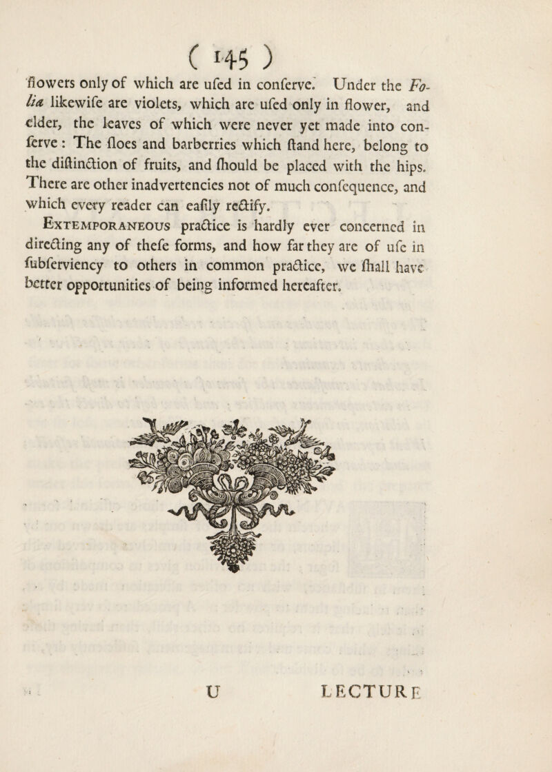 flowers only of which are ufed in conferve. Under the Fo¬ lia likewife are violets, which are ufed only in flower, and elder, the leaves of which were never yet made into con¬ serve : The floes and barberries which (land here, belong to the diftinction of fruits, and fhould be placed with the hips. There are other inadvertencies not of much confequencc, and which every reader can eafily rectify. Extemporaneous practice is hardly ever concerned in directing any of thefe forms, and how far they are of ufe in fubferviency to others in common practice, we fliall have better opportunities of being informed hereafter. u lecture