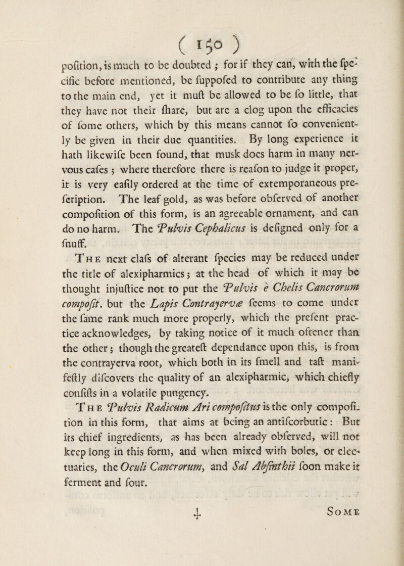 ( I$0 ) pofition,is much to be doubted ; for if they can, with the fpe* cific before mentioned, be fuppofed to contribute any thing to the main end, yet it muft be allowed to be fo little, that they have not their (hare, but are a clog upon the efficacies of fome others, which by this means cannot fo convenient* ly be given in their due quantities. By long experience it hath likewife been found, that musk does harm in many ner¬ vous cafes 5 where therefore there is reafon to judge it proper, it is very eafily ordered at the time of extemporaneous pre- feription. The leaf gold, as was before obferved of another compofition of this form, is an agreeable ornament, and can do no harm. The Tufois Cephalicus is defigned only for a fnuff. The next clafs of alterant fpecies may be reduced under the title of alexipharmics ; at the head of which it may be thought injuftice not to put the Rulvis e Chelis Cancrorum compojit. but the Lapis Contrayervse feems to come under the fame rank much more properly, which the prefent prac¬ tice acknowledges, by taking notice of it much oftener than the other 5 though the greateft dependance upon this, is from the contrayerva root, which both in its fmell and taft mani- feftly difeovers the quality of an alexipharmic, which chiefly confifts in a volatile pungency. The Tufois Radicum Ari compofitus is the only compofi¬ tion in this form, that aims at being an antifcorbutic : But its chief ingredients, as has been already obferved, will not keep long in this form, and when mixed with boles, or elec¬ tuaries, the Oculi Cancronmiy and Sal Abjinthii foon make it ferment and four. 4- Some