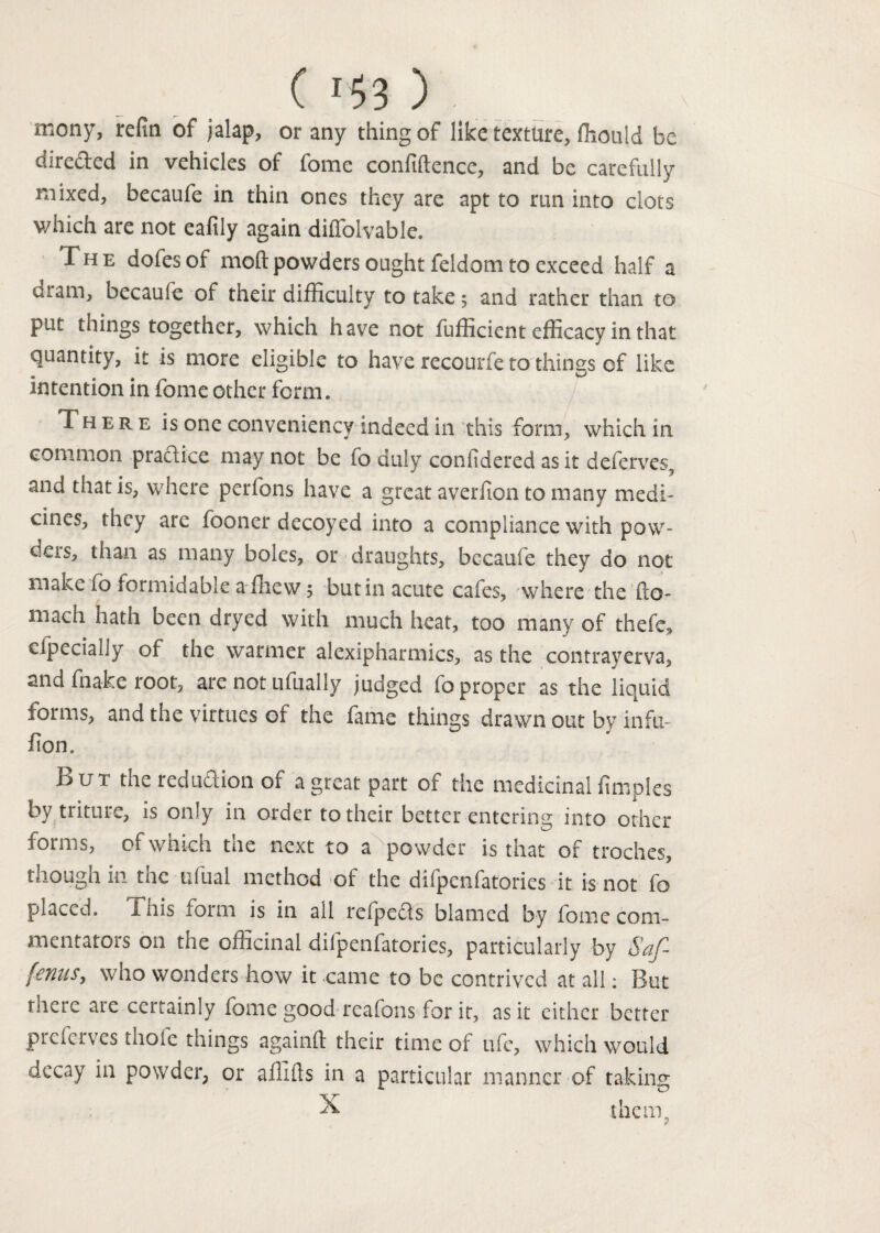 mony, refin of jalap, or any thing of like texture, ffiould be dire&ed in vehicles of fome confidence, and be carefully mixed, becaufe in thin ones they are apt to run into clots which are not eafily again diffolvable. The dofesof moftpowders ought feldom to exceed half a dram, becaufe of their difficulty to take; and rather than to put things together, which have not fufficient efficacy in that quantity, it is more eligible to have recourfe to things of like intention in fome other form. There is one conveniency indeed in this form, which in common praftice may not be fo duly confidered as it deferves, and that is, where perfons have a great averfion to many medi¬ cines, they arc fooner decoyed into a compliance with pow¬ ders, than as many boles, or draughts, becaufe they do not make fo formidable a (hew, but in acute cafes, where the fto- mach hath been dryed with much heat, too many of thefe, cfpecially of the warmer alexipharmics, as the contrayerva, and fnake root, are not ufually judged fo proper as the liquid forms, and the virtues of the fame things drawn out by infu- fion. But the reduftion of a great part of the medicinal fimpies by triturc, is only in order to their better entering into other forms, of which the next to a powder is that of troches, though in the ufual method of the difpenfatories it is not fo placed. This form is in all refpefts blamed by fome com¬ mentators on the officinal difpenfatories, particularly by Saf- fenuSy who wonders how it came to be contrived at all: But there are certainly fome good reafons for it, as it either better preferves thole things againft their time of ufe, which would decay in powder, or aflifts in a particular manner of taking X them.