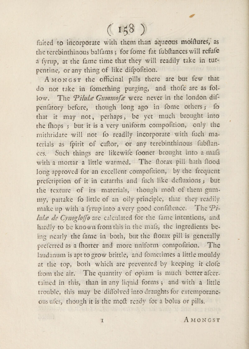 faked to incorporate with them than aqueous moiftures, as the terebinthinous balfams 5 for feme fat fubftances will refufe a fyrup, at the fame time that they will readily take in tur¬ pentine, or any thing of like difpofition. Amongst the officinal pills there are but few that do not take in fomething purging, and thofe arc as fol¬ low* The TiluU Gummofa were never in the london did penfatory before, though long ago in feme others; fo that it may not, perhaps, be yet much brought into the (hops 5 but it is a very uniform compofition, only the mithridate will not fo readily incorporate with fuch ma¬ terials as fpirit of caPcor, or any terebinthinous fubftan- ces. Such things are likewife fooner brought into a mafs with a mortar a little warmed. The florax pill hath flood long approved for an excellent compofition, by the frequent prelcription of it in catarrhs and fuch like defluxions; but the texture of its materials, though mod of them gum¬ my, partake fo little of an oily principle, that they readily make up with a fyrup into a very good confidence. The TT lula de Cynogloffo are calculated for the fame intentions, and hardly to be known from this in the mafs, the ingredients be¬ ing nearly the fame in both, but the ftorax pill is generally preferred as a fhorter and more uniform compofition. The laudanum is apt to grow brittle, and fometimes a little mouldy at the top, both which are prevented by keeping it clofe from the air. The quantity of opium is much better afeer- tained in this, than in any liquid forms ; and with a little trouble, this may be diflblved into draughts for extemporane¬ ous ufes, though it is the mod ready for a bolus or pills. i Amongst