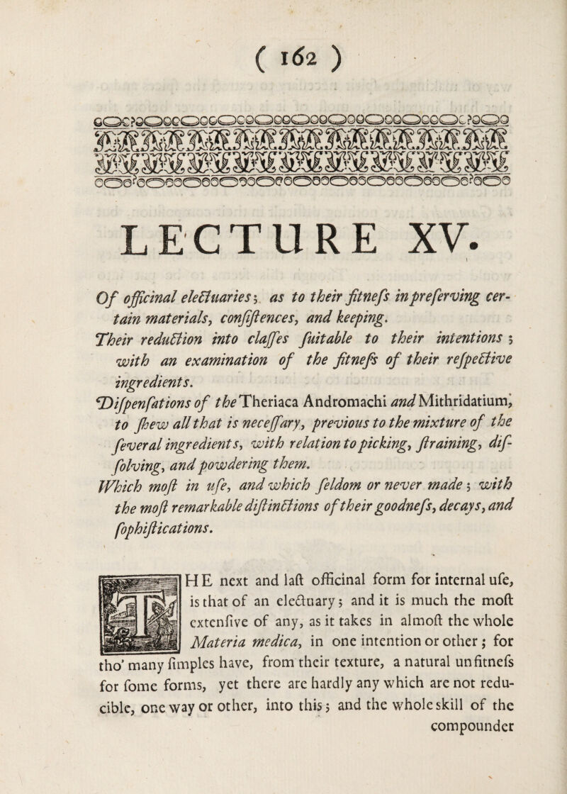 ( *62 ) LECTURE XV. i Of officinal electuaries ; as to their fitnefs in preferring cer¬ tain materials, confidences, and keeping. Their reduction into daffies fuitable to their intentions 5 with an examination of the fitnefs of their refpeCtive ingredients. Ttifpenfat ions of the Theriaca Andromachi ^^Mithridatium, to Jhew all that is neceffiary, previous to the mixture of the fever al ingredients, with relation to picking, framing> folving<> and powdering them. Which mo(l in life, and which feldom or never made $ ■zc'/V# 7^?/? remarkable diftinCtions of their goodnefs, decays, and fophiftications. *j3 mgfe HE next and laft officinal form for internal ufe, is that of an eleftoary; and it is much the moft extenfive of any, as it takes in almoft the whole Materia medica, in one intention or other; for for fome forms, yet there are hardly any which are not redu¬ cible, one way or other, into this 5 and the whole skill of the compounder