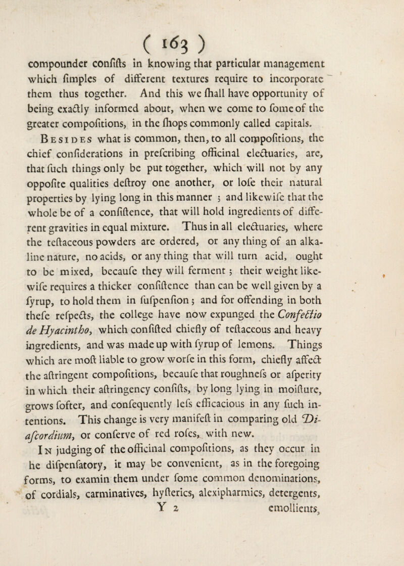 compounder confifts in knowing that particular management which fimples of different textures require to incorporate them thus together. And this we ffiall have opportunity of being exadtly informed about, when we come to fomeof the greater compofitions, in the fhops commonly called capitals. Besides what is common, then, to all compofitions, the chief confiderations in prefcribing officinal ele&uaries, are, that fuch things only be put together, which will not by any oppofite qualities dedroy one another, or lofe their natural properties by lying long in this manner 5 and likewife that the whole be of a confidence, that will hold ingredients of diffe¬ rent gravities in equal mixture. Thus in all ele&uaries, where the tedaceous powders are ordered, or any thing of an alka¬ line nature, no acids, or any thing that will turn add, ought to be mixed, becaufe they will ferment 5 their weight like¬ wife requires a thicker confidence than can be well given by a fyrup, to hold them in fufpenfion 5 and for offending in both thefe refpe&s, the college have now expunged the Confettio de Hyacintho, which confided chiefly of tedaceous and heavy ingredients, and was made up with fyrup of lemons. Things which are mod liable to grow worfe in this form, chiefly affe& the aflringent compofitions, becaufe that roughnefs or afperity in which their aftringency confids, by long lying in moidure, grows fofter, and confequently lefs efficacious in any fuch in¬ tentions. This change is very manifefi in comparing old ©/- afcordium, or conferve of red rofes^ with new. In judging of the officinal compofitions, as they occur in he difpenfatory, it may be convenient, as in the foregoing forms, to examin them under fome common denominations, of cordials, carminatives, hydcrics, alexipharmics, detergents, Y 2 emollients- * ’
