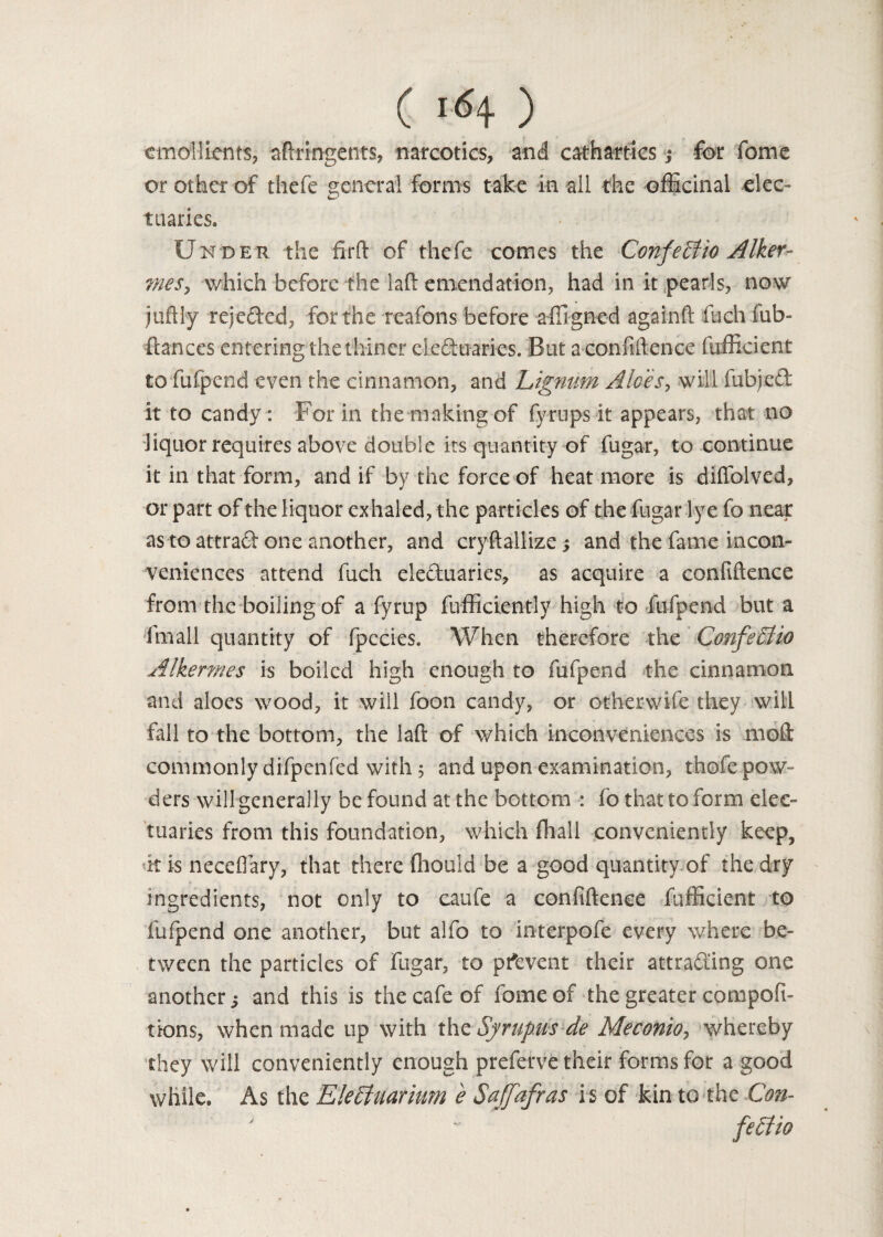 emollients, aftrmgen-ts, narcotics, and cathartics ,* for fome or other of thefe general forms take in all the officinal elec- 4-’ tuaries. Under the firft of thefe comes the ConfeEiio Alker- mes, which before the laft emendation, had in it pearls, now juftly rejeded, for the reafons before affigned againft fuch fub- ftances entering the thiner eleduaries. But a confidence fufficient to fafpend even the cinnamon, and Lignum Aloes, will fubjed it to candy: For in the making of fyrups it appears, that no liquor requires above double its quantity of fugar, to continue it in that form, and if by the force of heat more is diffolved, or part of the liquor exhaled, the particles of the fugar lye fo near as to attrad one another, and cryftallize j and the fame incon¬ veniences attend fuch eleduaries, as acquire a confidence from the boiling of a fyrup diffidently high to fufpend but a fmall quantity of fpecies. When therefore the ConfeElio Alkermes is boiled high enough to fufpend the cinnamon and aloes wood, it will foon candy, or other wife they will fall to the bottom, the lad of which inconveniences is mod commonly difpenfed with 5 and upon examination, thofepow- ders will generally be found at the bottom : fo that to form elec¬ tuaries from this foundation, which fhall conveniently keep, k is necefiary, that there ffiould be a good quantity of the dry ingredients, not only to caufe a confidence fufficient to fufpend one another, but alfo to interpofe every where be¬ tween the particles of fugar, to prevent their attrading one another j and this is the cafe of fome of the greater compofi- tions, when made up with the Syrupus de Meconio, whereby they will conveniently enough preferve their forms for a good while. As the E!e£fuarium e Saffafras is of kin to the Con- fe£tio