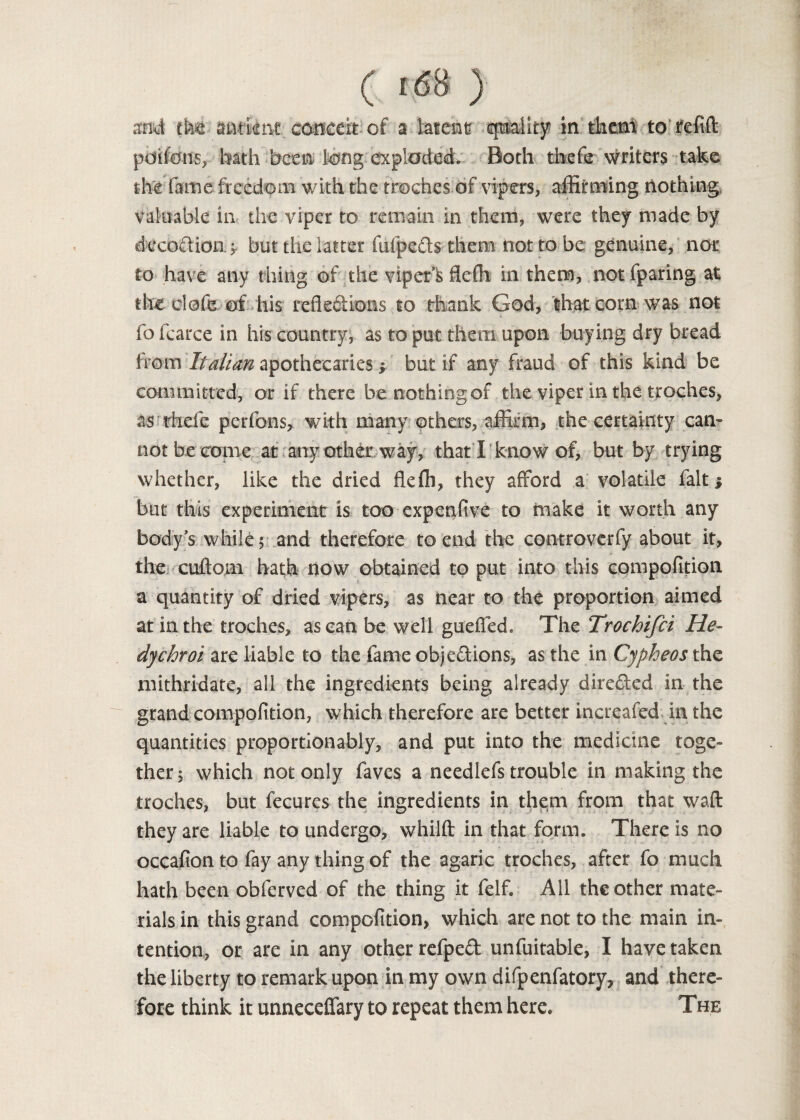 ( !68 ) mi tM mtiitit cmccii of a latent quality in them to tefift pdifons, bath been long exploded. Both thefe writers take the fame freedom with the troches of vipers, affirming nothing valuable in the viper to remain in them, were they made by decodioiif but the latter fufpeds them not to be genuine, nor to have any thing of the vipefk flefh in them, not fparing at theolofe of his reflections to thank God, that corn was not fo fcarce in his country, as to put them upon buying dry bread from Italian apothecaries y but if any fraud of this kind be committed, or if there he nothing of the viper in the troches, as thefe perfons, with many others, affirm, the certainty can¬ not be come at any other way, that I know of, but by trying whether, like the dried flefh, they afford a volatile fait* but this experiment is too expenfive to make it worth any body’s while; and therefore to end the controverfy about it, the cuftom hath now obtained to put into this compofition a quantity of dried vipers, as near to the proportion aimed at in the troches, as can be well gueffed. The Trochifci He- dychroi are liable to the fame objections, as the in Cypheos the mithndate, all the ingredients being already directed in the grand compofition, which therefore are better increafed in the quantities proportionably, and put into the medicine toge¬ ther; which not only faves a needlefs trouble in making the troches, but fecures the ingredients in them from that waft they are liable to undergo, whilft in that form. There is no occafion to fay any thing of the agaric troches, after fo much hath been obferved of the thing it felf. All the other mate¬ rials in this grand compofition, which are not to the main in¬ tention, or are in any other refpeCt unfuitable, I have taken the liberty to remark upon in my own difpenfatory, and there¬ fore think it unneceffary to repeat them here. The