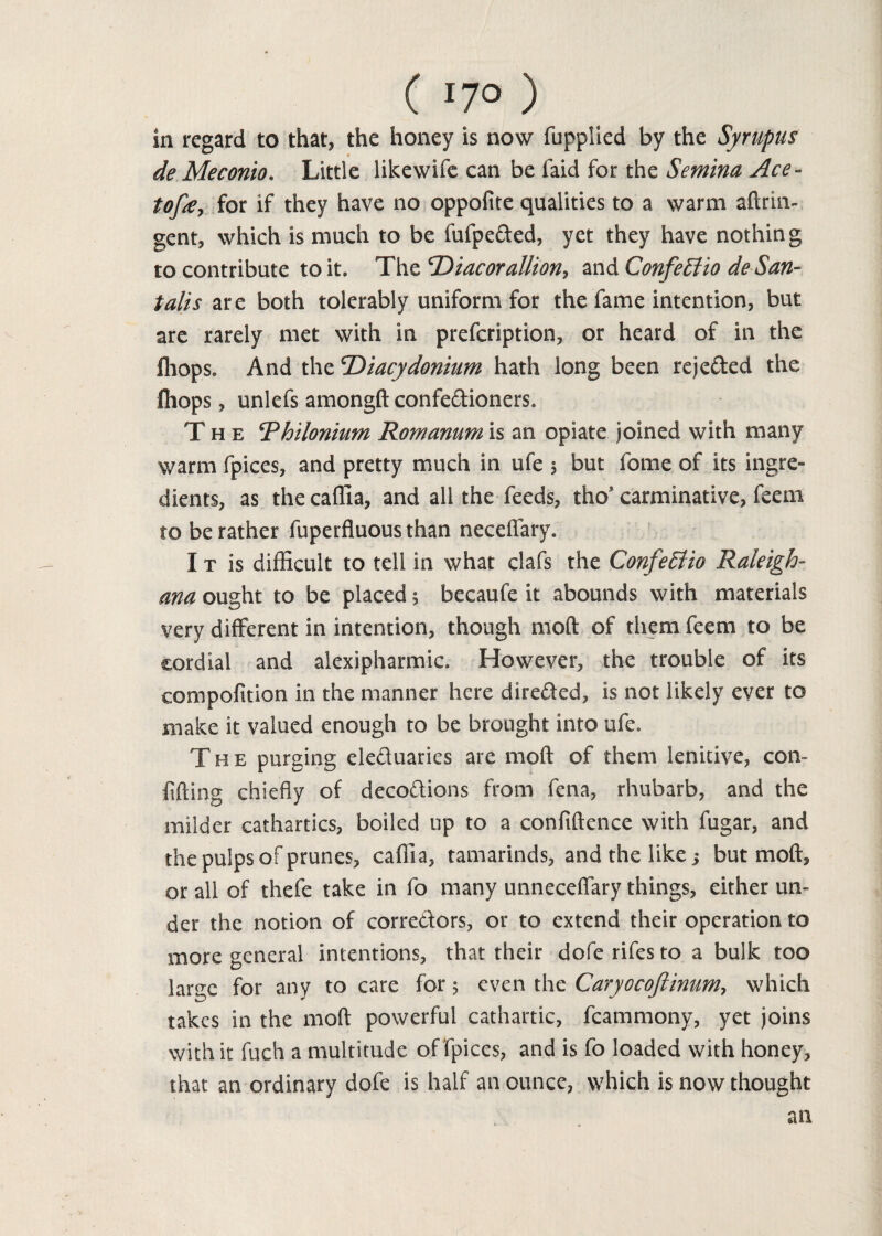 in regard to that, the honey is now (applied by the Syrupus de Meconio. Little likewife can be (aid for the Semina Ace - tofse, for if they have no oppofite qualities to a warm aftrin- gent, which is much to be fufpeded, yet they have nothing to contribute to it. The ^Diacoralliony and Confeffio de San- talis are both tolerably uniform for the fame intention, but are rarely met with in prefcription, or heard of in the (hops. And the cDiacydonium hath long been rejeded the Chops, unlefs amongft confedioners. The Thilonium Romanum is an opiate joined with many warm fpices, and pretty much in ufe $ but fome of its ingre¬ dients, as the caffia, and all the feeds, tho’ carminative, feem to be rather fuperfluousthan neceffary. I t is difficult to tell in what clafs the ConfeElio Raleigh- ana ought to be placed 5 becaufe it abounds with materials very different in intention, though moft of them feem to be cordial and alexipharmic. However, the trouble of its compofition in the manner here direded, is not likely ever to make it valued enough to be brought into ufe. The purging eleduaries are moft of them lenitive, com fifting chiefly of decodions from fena, rhubarb, and the milder cathartics, boiled up to a confidence with fugar, and the pulps of prunes, caffia, tamarinds, and the like; but moft, or all of thefe take in fo many unneceffary things, either un¬ der the notion of corredors, or to extend their operation to more general intentions, that their doferifesto a bulk too large for any to care for 5 even the Caryocoftinumy which takes in the moft powerful cathartic, fcammony, yet joins with it fuch a multitude of fpices, and is fo loaded with honey, that an ordinary dofe is half an ounce, which is now thought an