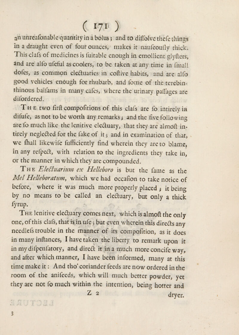 an unreafonable quantity in a bolus; and to diffolve thefe things in a draught even of four ounces, makes it naufeoufly thick. This clafs of medicines is fuitable enough in emollient glyfters, and are alfo ufeful as coolers, to be taken at any time in fmall dofes, as common electuaries in coftive habits, and are alfo good vehicles enough for rhubarb, and fome of the terebin- thinous balfams in many cafes, where the urinary paffages are diford ered. The two firft compofttions of this clafs are fo intirely in difufe, as not to be worth any remarks ■, and the five following are fo much like the lenitive electuary, that they are almoft in- tirely negleCted for the fake of it; and in examination of that, - we fihall likewife fufficiently find wherein they are to blame, in any refpeft, with relation to the ingredients they take in, or the manner in which they are compounded. The Eleciuarium ex Hellebore is but the fame as the Mel Helleboratum, which we had occafion to take notice of before, where it was much more properly placed } it being by no means to be called an ele&uary, but only a thick fyrup. .• The lenitive eleCtuary comes next, which is almoft the only one, of this clafs, that is in ufe; but even wherein this directs any needlefs trouble in the manner of its compofition, as it does in many inftances, I have taken the liberty to remark upon it in mydifpenfatory, and dircCt it in a much more concife way, and after which manner, I have been informed, many at this time make it: And tho’ coriander feeds are now ordered in the room of the anifeeds, which will much better powder, yet they are not fo much within the intention, being hotter and ^ 2 dryer. 3