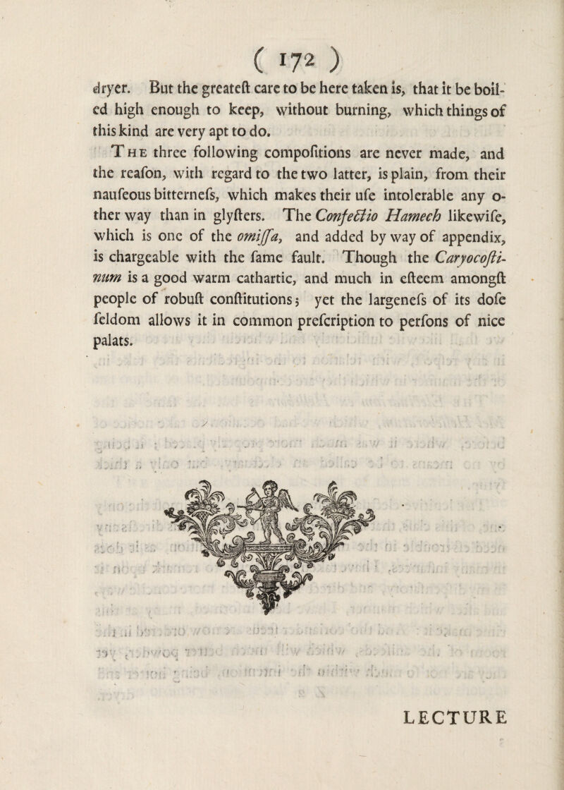 dryer. But the greateft care to be here taken is* that it be boil¬ ed high enough to keep* without burning, which things of this kind are very apt to do* The three following compofitions are never made, and the reafon, with regard to the two latter, is plain, from their maufeous bitternefs, which makes their ufe intolerable any o- ther way than in glyfters. The ConfeElio Hameeh likewife, which is one of the omijja, and added by way of appendix, is chargeable with the fame fault. Though the Caryocofti- mm is a good warm cathartic, and much in efteem amongft people of robuft conftitutions 5 yet the largenefs of its dofe feldom allows it in common prefcription to perfons of nice palats. LECTURE