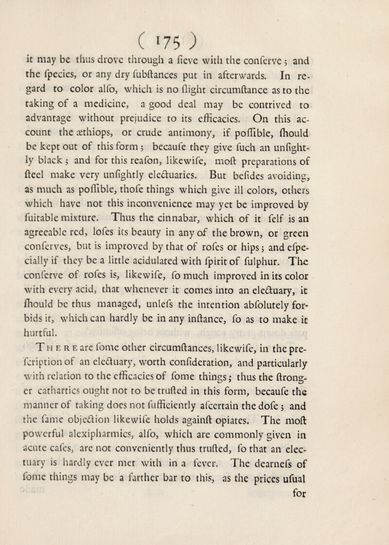 it may be thus drove through a fieve with the conferve ; and the fpecies, or any dry fubdances put in afterwards. In re- gard to color alfo, which is no flight circumftance as to the taking of a medicine, a good deal may be contrived to advantage without prejudice to its efficacies. On this ac¬ count the asthiops, or crude antimony, if poffible, fhould be kept out of this form ; becaufe they give fuch an unfight- 3y black ; and for this reafon, likewife, mod preparations of fteel make very unftghtly eleduaries. But befldes avoiding, as much as poffible, thofe things which give ill colors, others which have not this inconvenience may yet be improved by fuitable mixture. Thus the cinnabar, which of it felf is an agreeable red, lofes its beauty in any of the brown, or green conferves, but is improved by that of rofes or hips 5 and efpe- dally if they be a little acidulated with fpirit of fulphur. The conferve of rofes is, likewife, fo much improved in its color with every acid, that whenever it comes into an eleduary, it fhould be thus managed, unlefs the intention abfolutely for¬ bids it, which can hardly be in any indance, fo as to make it hurtful. T h e r e arc fome other circumdances, likewife, in the pre- feriptionof an eleduary, worth confideration, and particularly with relation to the efficacies of fome things; thus the drong- er cathartics ought not to be trufted in this form, becaufe the manner of taking does not diffidently afeertain the dofe 5 and the fame objedion likewife holds againft opiates. The mod powerful alexipharmics, alfo, which are commonly given in acute cafes, are not conveniently thus truded, fo that an elec¬ tuary is hardly ever met with in a fever. The dearnefs of fome things may be a farther bar to this, as the prices ufual for