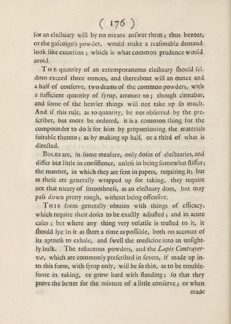 for an clc&uary will by no means anfwer them; thus bezoar, or the gafcoign’s powder, would make a reafonable demand look like extortion ^ which is what common prudence would avoid. The quantity of an extemporaneous ele&uary fhould fel- dom exceed three ounces, and thereabout will an ounce and a half of conferve, two drams of the common powders, with a fufficient quantity of fyrup, amount to; though cinnabar, and fome of the heavier things will not take up fo much. And if this rule, as to quantity, be notobferved by the pre- fcriber, but more be ordered, it is a common thing for the compounder to do it for him by proportioning the materials fuitable thereto^ as by making up half, or a third of what is directed. , /to-. Boles are, in fome meafure, onlydofesof ele&uarics, and differ but little in confidence, unlefs in being fomewhat differ 5 the manner, in which they are fent in papers, requiring it$ but as thefe are generally wrapped up for taking, they require not that nicety of fmoothnefs, as an ele&uary does, but may pafs down pretty rough, without being offenfive. This form generally obtains with things of efficacy? which require their dofes to be exaftly adjuded ; and in acute cafes 5 but where any thing very volatile is truded to it, it fhould lye in it as ffiort a time as podlbie, both on account of its aptnefs to exhale, and fwell the medicine into an unfight- ly bulk. The tedaceous powders, and the Lapis Contrayer- V£r which are commonly prefcribed in fevers, if made up in¬ to this form, with fyrup only, will be fo thin, as to be trouble- fome in taking, or grow hard with danding; fo that they prove the better for the mixture of a little conferve; or when made