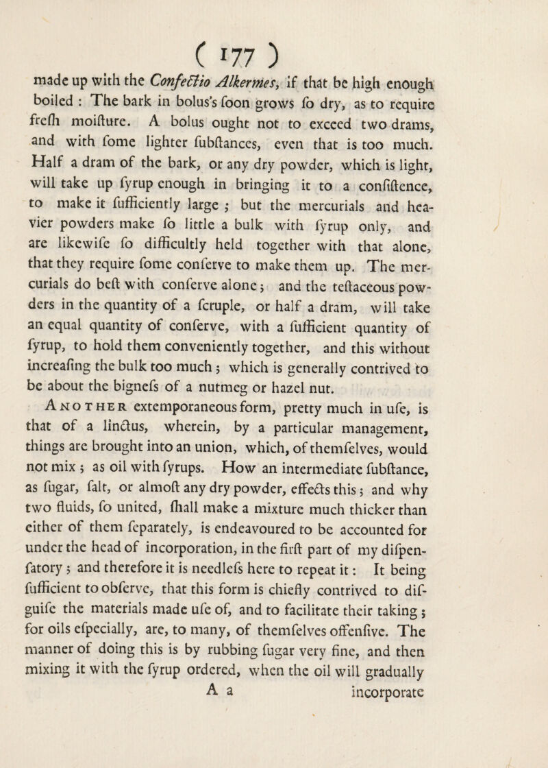 made up with the Confectio Alkermes, if that be high enough boiled : The bark in bolus’s foon grows fo dry, as to require frefh moifture. A bolus ought not to exceed two drams, and with feme lighter fubftances, even that is too much. Half a dram of the bark, or any dry powder, which is light, will take up fyrup enough in bringing it to a confiftence, to make it fufficiently large ; but the mercurials and hea¬ vier powders make fo little a bulk with fyrup only, and are likewife fo difficultly held together with that alone, that they require fome conferve to make them up. The mer¬ curials do beft with conferve alone; and the teftaceous pow¬ ders in the quantity of a fcruple, or half a dram, will take an equal quantity of conferve, with a fufficient quantity of fyrup, to hold them conveniently together, and this without increafing the bulk too much; which is generally contrived to be about the bignefs of a nutmeg or hazel nut. Another extemporaneous form, pretty much in ufe, is that of a lin&us, wherein, by a particular management, things are brought into an union, which, of themfelves, would not mix ; as oil with fyrups. How an intermediate fubftance, as fugar, fait, or almoft any dry powder, effefts this; and why two fluids, fo united, ffiall make a mixture much thicker than either of them feparately, is endeavoured to be accounted for under the head of incorporation, in the firft part of my difpen- fatory; and therefore it is needlefs here to repeat it: It being fufficient to obferve, that this form is chiefly contrived to dif- guife the materials made ufe of, and to facilitate their taking; for oils efpecially, are, to many, of themfelves offenfivc. The manner of doing this is by rubbing fugar very fine, and then mixing it with the fyrup ordered, when the oil will gradually A a incorporate