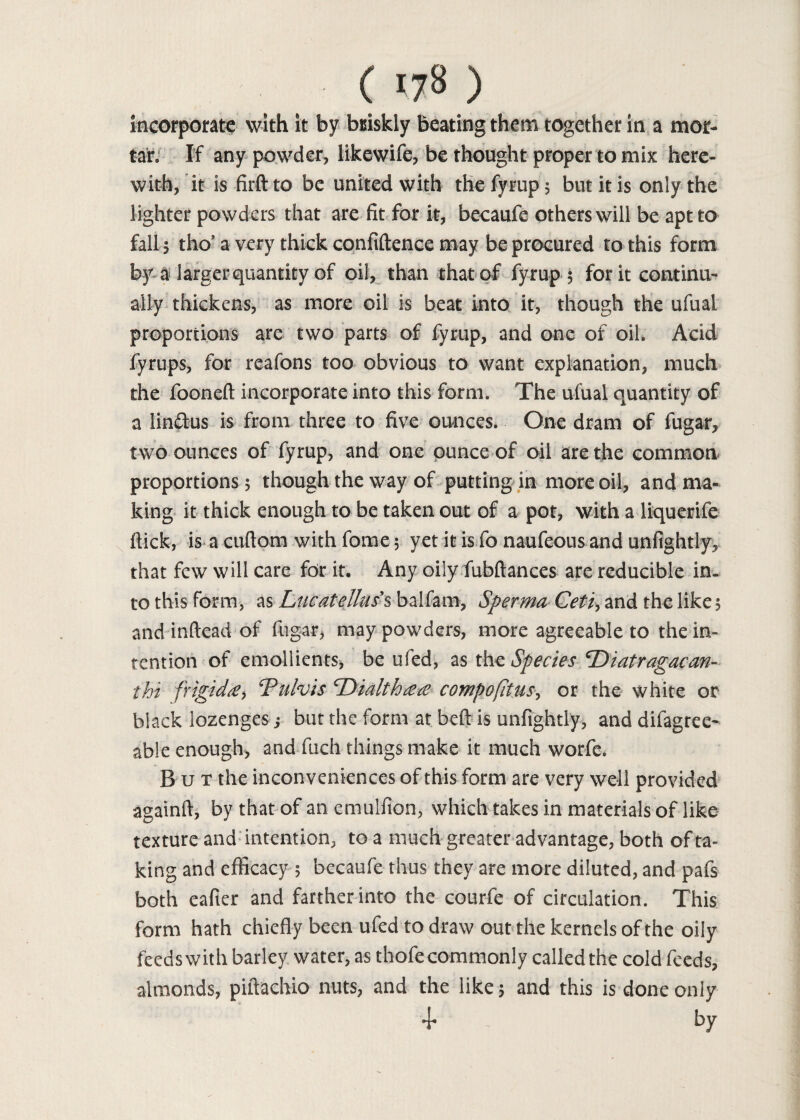 incorporate with it by briskly beating them together in a mor¬ tar. If any powder, likewife, be thought proper to mix here¬ with, it is firft to be united with the fyrup 5 but it is only the lighter powders that are fit for it, becaufe others will be apt to fall 5 tho’ a very thick confidence may be procured to this form by a larger quantity of oil, than that of fyrup 5 for it continu¬ ally thickens, as more oil is beat into it, though the ufual proportions are two parts of fyrup, and one of oil. Acid fyrups, for reafons too obvious to want explanation, much the fooneft incorporate into this form. The ufual quantity of a lin&us is from three to five ounces. One dram of fugar, two ounces of fyrup, and one ounce of oil are the common proportions 5 though the way of putting in more oil, and ma¬ king it thick enough to be taken out of a pot, with a liquerife flick, is a cuftom with fome 5 yet it is fo naufeous and unfightly, that few will care for it. Any oily fubftances are reducible in¬ to this form, as Liicatellas's balfam, Sperma Ceti, and the like 5 and inftead of fugar, may powders, more agreeable to the in¬ tention of emollients, be ufed, as the Species cDiatragacan- tbi frigid#, Tufa is Tdialth## compofitus, or the white or black lozenges j but the form at beft is unfightly, and difagrec- able enough, and fuch things make it much worfe. But the inconveniences of this form are very well provided againft, by that of an emulfion, which takes in materials of like texture and intention, to a much greater advantage, both of ta¬ king and efficacy 5 becaufe thus they are more diluted, and pafs both eafier and farther into the courfie of circulation. This form hath chiefly been ufed to draw out the kernels of the oily feeds with barley water, as thofe commonly called the cold feeds, almonds, piflachio nuts, and the like 5 and this is done only 4* by