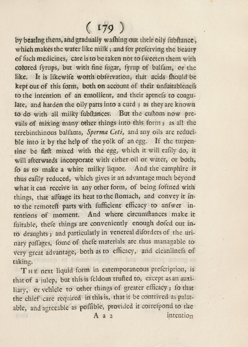 by beating them, and gradually wafhing out their oily fubftance, which makes the water like milk; and for preferving the beauty of fuch medicines, care is to be taken not to fweeten them with colored fyrups, but with fine fugar, fyrup of balfam, or the like. It is likewife worth obfervation, that acids fliould be kept out of this form, both on account of their unfuitablenefs to the intention of an emollient, and their aptnefs to coagu¬ late, and harden the oily parts into a curd ; as they are known to do with all milky fubftances. But the cuftom now pre¬ vails of mixing many other things into this form j as all the terebinthinous balfams, Sperma Ceti, and any oils are reduci¬ ble into it by the help of the yolk of an egg. If the turpen¬ tine be firft mixed with the egg, which it will eafily do, it will afterwards incorporate with either oil or water, or both, fo as to make a white milky liquor. And the camphire is thus eafily reduced, which gives it an advantage much beyond what it can receive in any other form, of being foftned with things, that afiuage its heat to the ftomach, and convey it in¬ to the remoteft parts with fufficient efficacy to anfwer in¬ tentions of moment. And where circumftances make it fuitable, thefe things are conveniently enough dofed out in¬ to draughts; and particularly in venereal diforders of the uri¬ nary pafiages, fome of thefe materials are thus managable to very great advantage, both as to efficacy, and cieaniincfs of taking. The next liquid form in extemporaneous prefeription, is that of a julep, but this is feldom trufted to, except as an auxi¬ liary, or vehicle to other things of greater efficacy; fo that the chief care required in this is, that it be contrived as palat¬ able, and agreeable as poffible, provided it correfpond to the A a 2 intention