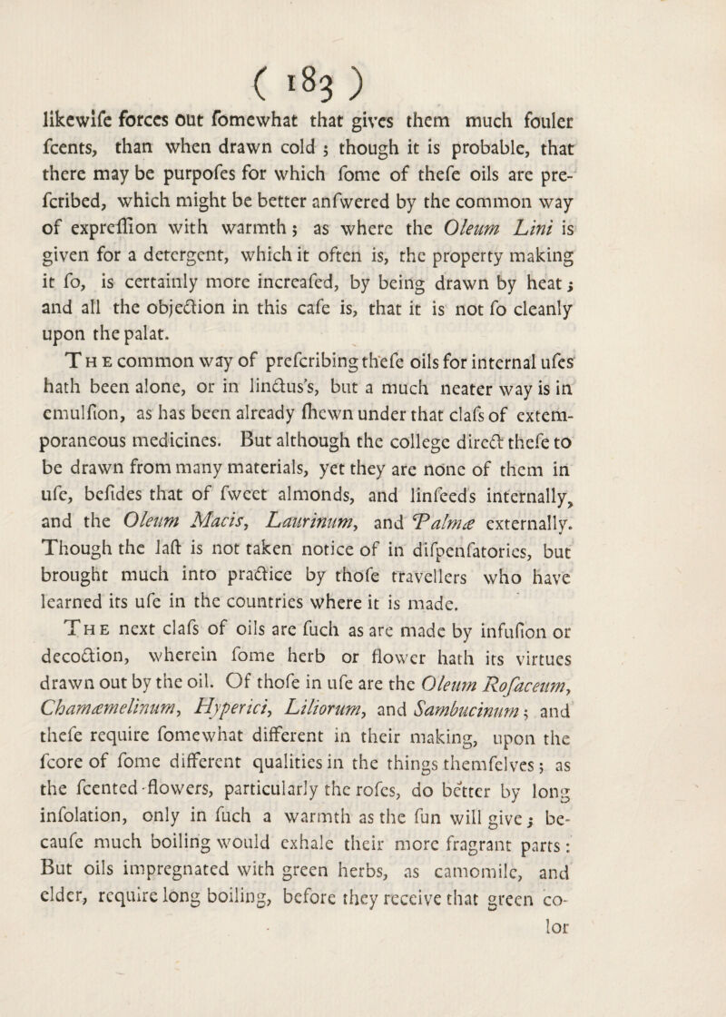 likewife forces out fomewhat that gives them much fouler feents, than when drawn cold ; though it is probable, that there may be purpofes for which fome of thefe oils are pre- feribed, which might be better anfwered by the common way of expreffion with warmth $ as where the Oleum Lint is given for a detergent, which it often is, the property making it fo, is certainly more increafed, by being drawn by heat; and all the objection in this cafe is, that it is not fo cleanly upon thepalat. Th e common way of preferibing thefe oils for internal ufes hath been alone, or in lindus’s, but a much neater way is in emulfion, as has been already fliewn under that clafs of extem¬ poraneous medicines. But although the college direft thefe to be drawn from many materials, yet they are none of them in ufe, befides that of fwcet almonds, and linfeeds internally, and the Oleum Macis, Laurinum, and Palnne externally. Though the laft is not taken notice of in difpenfatories, but brought much into praftice by thofe travellers who have learned its ufe in the countries where it is made. The next clafs of oils are fuch as are made by infufion or deco&ion, wherein fome herb or flower hath its virtues drawn out by the oil. Of thofe in ufe are the Oleum Rofaceum, Chamtemelinum, Hyperici, Liliorum, and Sambucimm 5 and thefe require fomewhat different in their making, upon the fcore of fome different qualities in the things themfelves; as the feented'flowers, particularly the rofes, do better by long infolation, only in fuch a warmth as the fun will give; be- caufe much boiling would exhale their more fragrant parts: But oils impregnated with green herbs, as camomile, and cider, require long boiling, before they receive that green co¬ lor