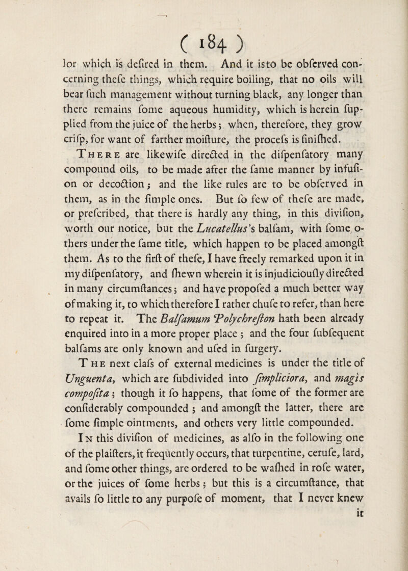 lor which is defined in them. And it isto be obfcrved con¬ cerning thefe things, which require boiling, that no oils will bear fuch management without turning black, any longer than there remains fome aqueous humidity, which is herein fup- piied from the juice of the herbs; when, therefore, they grow crifp, for want of farther moifture, the procefs is finiflaed. There are like wife directed in the difpenfatory many compound oils, to be made after the fame manner by infufi- on or deco&ion; and the like rules are to be obferved in them, as in the fimple ones. But fo few of thefe are made, or prefcribed, that there is hardly any thing, in this divifion, worth our notice, but the Lucatellus’s balfam, with fomeo- thers under the fame title, which happen to be placed amongft them. As to the firft of thefe, I have freely remarked upon it in my difpenfatory, and (hewn wherein it is injudicioufly directed in many circumftances* and havepropofed a much better way of making it, to which therefore I rather chufe to refer, than here to repeat it. The Balfamum Tolychrefton hath been already enquired into in a more proper place > and the four fubfequent balfams are only known and ufed in furgery. The next clafs of external medicines is under the title of Unguenta> which are fubdivided into fmplicioray and magis compofita ; though it fo happens, that fome of the former are confiderably compounded 5 and amongft the latter, there are fome fimple ointments, and others very little compounded. In this divifion of medicines, as alfo in the following one of the plaifters, it frequently occurs, that turpentine, cerufe, lard, and fome other things, are ordered to be waftied in rofe water, or the juices of fome herbs 5 but this is a circumftance, that avails fo little to any purpofe of moment, that I never knew • it \ 1