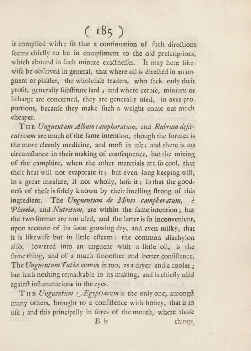 it complied with; fo that a continuation of fuch directions fecms chiefly to be in compliment to the old prefcriptions, which abound in fuch minute exaCtnefies. It may here like- wife be obferved in general, that where oil is directed in an un¬ guent or plaifter, the wholefale traders, who feek only their profit, generally fubftitute lard ; and where cerufe, minium or litharge are concerned, they are generally ufed, in over-pro- ; portions, becaufe they make fuch a weight come out much cheaper. T he Unguent um Album camphor at urn, and Rubrurn defic- cativum are much of the fame intention, though the former is the more cleanly medicine, and moft in ufe 5 and there is no circumftance in their making of confequence, but the mixing of the camphire, when the other materials are fo cool, that their heat will not evaporate it; but even long keeping will, in a great meafure, if not wholly, lofc it; fo that the good* nefs of thefe is folely known by their fmelling ftrong of this ingredient. The Unguentum de Minio camphoratum, e RlumbOy and Nut r it urn, are within the fame intention; but the two former are not ufed, and the latter is fo inconvenient, upon account of its foon growing dry, and even milky, that it is likewife but in little efteem : the common diachylon alfo, lowered into an unguent with a little oil, is the fame thing, and of a much fmoother and better confidence. The Unguentum Tuti£ comes in too, as a dryer and a cooler but hath nothing remarkable in its making, and is chiefly ufed againft inflammations in the eyes. The Unguentum <^/Egyptiacum\§ the only one, amongd many others, brought to a confidence with honey, that is in ufe 5 and this principally in fores of the mouth, where thofe B b things