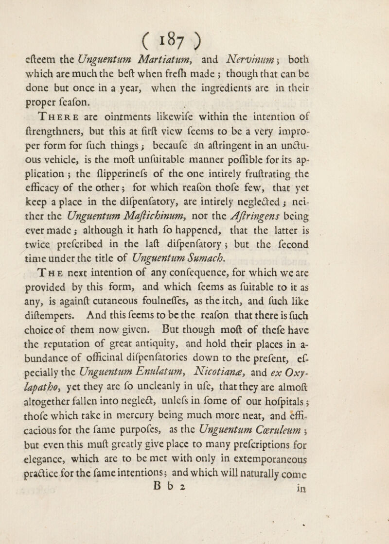 efteem the Unguentum Martiatum, and Nervintm; both which are much the bed when freffi made ; though that can be done but once in a year, when the ingredients are in their proper feafon. There are ointments Hkewife within the intention of ftrengthners, but this at fil'd view feems to be a very impro¬ per form for fuch things; becaufe an adringent in an uncfu- ous vehicle, is the mod unfuitable manner poillble for its ap¬ plication 5 the flipperinefs of the one intirely frudrating the efficacy of the other 5 for which reafon thofe few, that yet keep a place in the difpenfatory, are intirely negle&xd; nei¬ ther the Unguentum Maftichinum, nor the Aftringens being ever made; although it hath fo happened, that the latter is twice preferibed in the lad difpenfatory; but the fecond time under the title of Unguentum Sumach. The next intention of any confequence, for which we are provided by this form, and which feems as fuitable to it as any, is againd cutaneous foulneffes, as the itch, and fuch like didempers. And this feems to be the reafon that there is fuch choice of them now given. But though mod of thefe have the reputation of great antiquity, and hold their places in a~ bundance of officinal difpenfatories down to the prefent, ef- pecially the Unguentum Enulatum, Nicotian£, and ex Oxy- lapatho, yet they are fo uncleanly in ufe, that they are almod altogether fallen into negleft, unlefs in fome of our hofpitals 5 thofe which take in mercury being much more neat, and effi¬ cacious for the fame purpofes, as the Unguentum Coeruleum 5 but even this mud greatly give place to many preferiptions for elegance, which are to be met with only in extemporaneous practice for the fame intentions 5 and which will naturally come 8 b 2 jjji