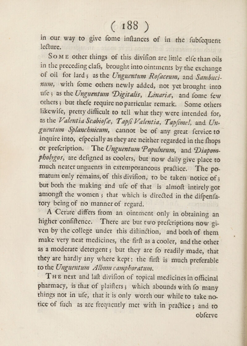 in our way to give fome inftances of in the fubfequent ieftnre. Some other things of this divifion are little elfe than oils in the preceding clafs, brought into ointments by the exchange of oil fot lard; as the Unguentum Rofaceum, and Sambuci- num, with fome others newly added, not yet brought into ufe; as the Unguentum Digitalis, Linaria, and fome few others; but thefe require no particular remark. Some others likewise, pretty difficult to tell what they were intended for, as the Valentia Scabiofa, Tapji Valentia, Tapjtmeland Un- guentum Splanclomcum, cannot be oi any great fervice to inquire into, efpecially as they are neither regarded in the fliops or prefeription. The Unguentum Ropulneum, and 'Diapotn- phohgos, are defigned as coolers, but now daily give place to much neater unguents in extemporaneous pradice. The po¬ matum only remains, of this divifion, to be taken notice of; but both the making and ufe of that is almoft intirely got amongft the women ; that which is direded in the difpenfa- tory being of no manner of regard. A Cerate differs from an ointment only in obtaining an higher confidence. There are but two preferiptions now si- ven by the college under this diftinftion, and both of them make very neat medicines, the firft as a cooler, and the other as a moderate detergent; but they are fo readily made, that they are hardly any where kept: the firft is much preferable to the Unguentum Album camphoratum. Th e next and laft divifion of topical medicines in officinal pharmacy, is that of plaifters; which abounds with fo many things not in ufe, that it is only worth our while to take no¬ tice of fuch as are frequently met with in pra&ice; and to obferve