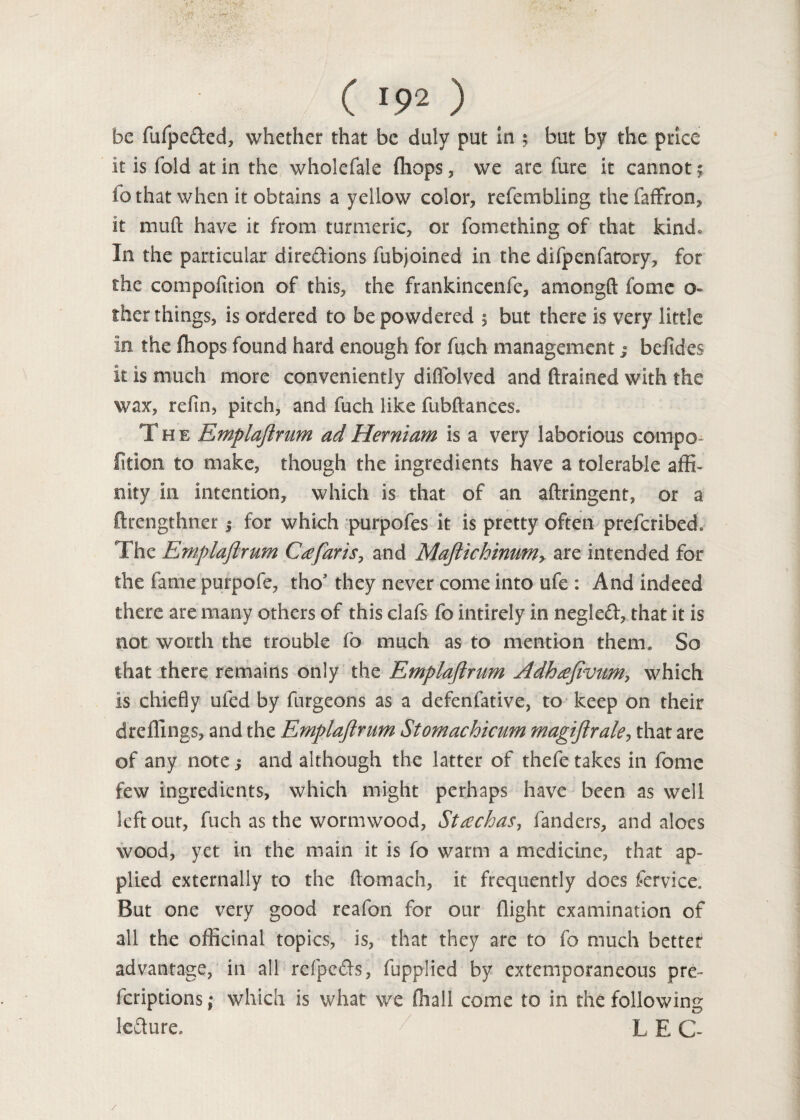 be fufpe&ed, whether that be duly put in ; but by the price it is fold at in the wholefale fhops, we are fure it cannot; fo that when it obtains a yellow color, refembling thefaffron, it mud have it from turmeric, or fomething of that kind. In the particular dire&ions fubjoined in the difpenfarory, for the compofition of this, the franldncenfe, amongft fome o- ther things, is ordered to be powdered 5 but there is very little in the fhops found hard enough for fuch managementj beddes it is much more conveniently diffolved and drained with the wax, refin, pitch, and fuch like fubftances. The Emplajlrum adHerniam is a very laborious compo¬ fition to make, though the ingredients have a tolerable affi¬ nity in intention, which is that of an aftringent, or a ftrengthner j for which purpofes it is pretty often prefcribed. The Emplajlrum Ca far is, and Maftichinumy are intended for the fame purpofe, tho* they never come into ufe : And indeed there are many others of this clafs fo intirely in negled, that it is not worth the trouble fo much as to mention them. So that there remains only the Emplajlrum Adhafivum, which is chiefly ufed by furgeons as a defenfative, to keep on their dreffings, and the Emplajlrum Stomachicum magijlrakj that are of any note j and although the latter of thefe takes in fome few ingredients, which might perhaps have been as well left out, fuch as the wormwood, Stachas, fanders, and aloes wood, yet in the main it is fo warm a medicine, that ap¬ plied externally to the ftomach, it frequently does fervice. But one very good reafon for our flight examination of all the officinal topics, is, that they are to fo much better advantage, in all refpecls, fupplied by extemporaneous pre- fcriptions; which is what we (hall come to in the following lefhire. / L E C~ /