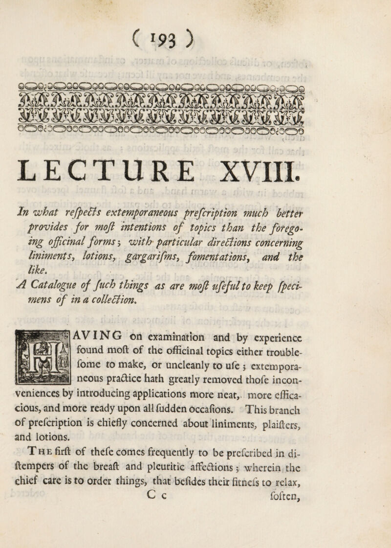 ( '5>3 ) LECTURE XVIII. In what refpeCls extemporaneous prefcription much better provides for mofi intentions of topics than the forego¬ ing officinal forms; with particular directions concerning liniments, lotions, gargarifms, fomentations, and the like. A Catalogue of fuch things as are mofi ufeful to keep fpeci- mens of in a collection. AVING on examination and by experience found moil of the officinal topics either trouble- fome to make, or uncleanly to ufe $ extempora¬ neous practice hath greatly removed thofe incon¬ veniences by introducing applications more neat, more effica¬ cious, and more ready upon all hidden occafions. This branch of prefcription is chiefly concerned about liniments, plaiflers, and lotions. The firft of thefe comes frequently to be prefcribed in di~ ftempers of the bread and pleuritic affe&ions 5 wherein the chief care is to order things, that befides their fitnefs to relax, C c foftcn,