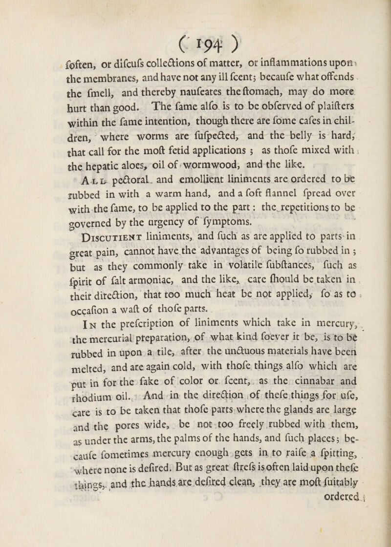 foften, or difcufs collections of matter, or inflammations upon the membranes, and have not any ill fcent; becaufe what offends the fmell, and thereby naufeates the ftomach, may do more hurt than good. The fame alfo is to be obferved of plaifters within the fame intention, though there are fome cafes in chil¬ dren, where worms are fufpeCted, and the belly is hard, that call for the moft fetid applications ; as thofe mixed with > the hepatic aloes, oil of wormwood, and the like. A li* pcCtoral and emollient liniments are ordered to be rubbed in with a warm hand, and a foft flannel fpread over with the fame, to be applied to the part: the., repetitions to be governed by the urgency of fymptoms. Discutient liniments, and fuch as are applied to parts-in great pain, cannot have the advantages of being fo rubbed in ; but as they commonly take in volatile fubftances, fuch as ipirit of fait armoniac, and the like, care Ihould be taken in their direction, that too much heat be not applied, fo as to > occafton a waft of thofe parts. I n the prefeription of liniments which take in mercury, the mercurial preparation, of what kind fo'ever it be, is to b$ rubbed in upon a tile, after the unCtuous materials have been melted, and are again cold, with thofe things alfo which are put in for the fake of color or fcent, as the cinnabar and rhodium oil. And in the direction of thefe things for ufe, care is to be taken that thofe parts where the glands are large and the pores wide, be not too freely rubbed with them, as under the arms, the palms of the hands, and fuch places; be¬ caufe fometimes mercury enough gets in to raife a fpitting, where none is defired. But as great ftgefs isoften laid upon thefe things-,, and the hands are defired clean, .they are moft fuitably ordered, 1