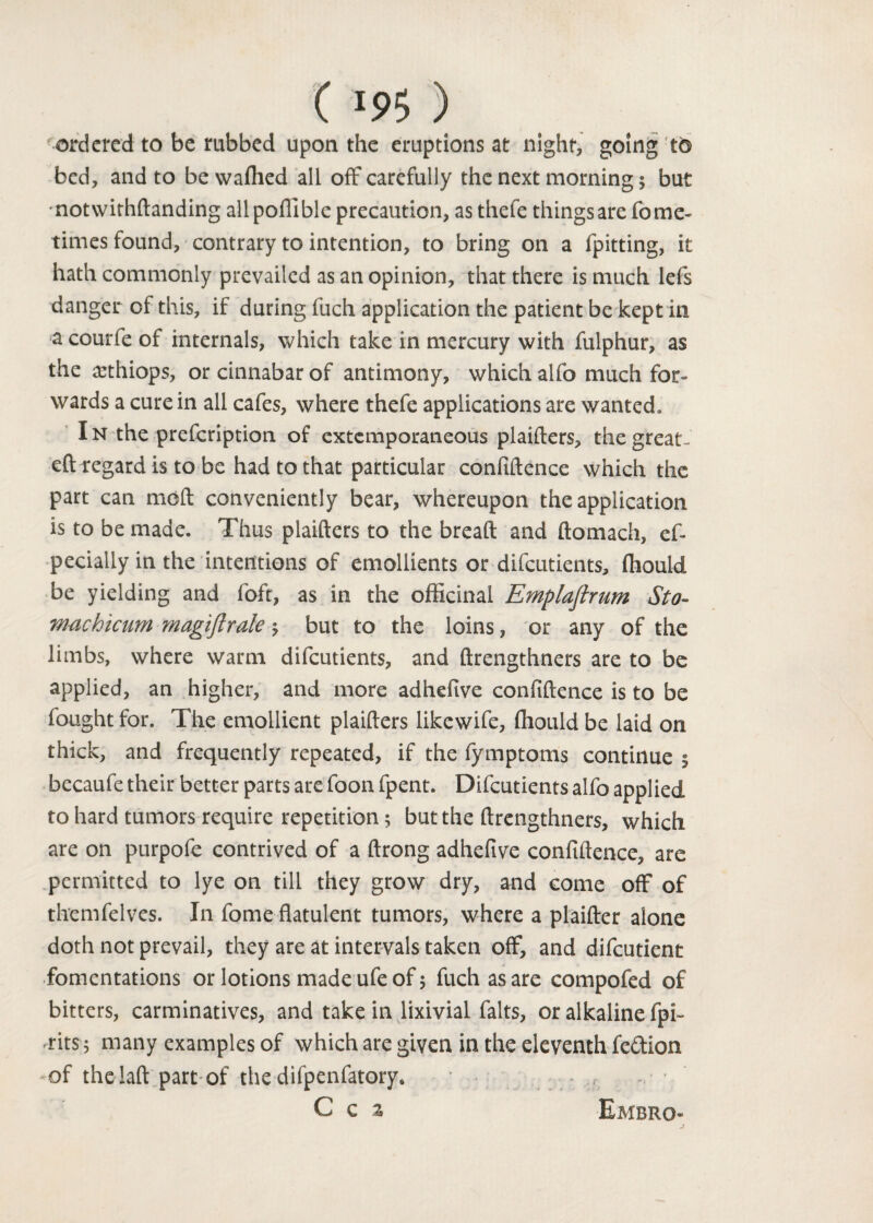 ordered to be rubbed upon the eruptions at night, going to bed, and to be waffied all off carefully the next morning 5 but ■notwithftanding all poflible precaution, as thefe things are fome- times found, contrary to intention, to bring on a fpitting, it hath commonly prevailed as an opinion, that there is much lefs danger of this, if during fuch application the patient be kept in a courfe of internals, which take in mercury with fulphur, as the asthiops, or cinnabar of antimony, which alfo much for¬ wards a cure in all cafes, where thefe applications are wanted . In the prefeription of extemporaneous plaifters, the great- eft regard is to be had to that particular confidence which the part can moft conveniently bear, whereupon the application is to be made. Thus plaifters to the bread and ftomach, ef- pecially in the intentions of emollients or difeutients, (hould be yielding and foft, as in the officinal Emplaflrum Sto- machicum magiftralc but to the loins, or any of the limbs, where warm difeutients, and ftrengthners are to be applied, an higher, and more adhefive confidence is to be fought for. The emollient plaifters likewife, ffiould be laid on thick, and frequently repeated, if the fymptoms continue $ becaufe their better parts are foon fpent. Difeutients alfo applied to hard tumors require repetition; but the ftrengthners, which are on purpofe contrived of a ftrong adhefive confidence, are permitted to lye on till they grow dry, and come off of themfelves. In fome flatulent tumors, where a plaifter alone doth not prevail, they are at intervals taken off, and difeutient fomentations or lotions made ufe of; fuch as are compofed of bitters, carminatives, and take in lixivial falts, or alkaline fpi~ 'tits 5 many examples of which are given in the eleventh fe&ion -of thelaftpart of the difpenfatory* C c % Embro-